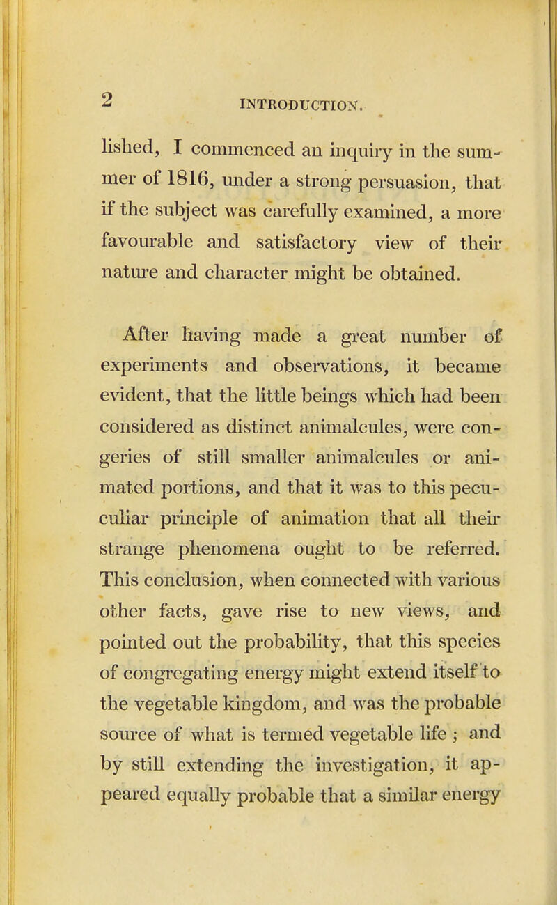 lished, I commenced an inquiry in the sum- mer of 1816, under a strong persuasion, that if the subject was carefully examined, a more favourable and satisfactory view of their nature and character might be obtained. After having made a great number of experiments and observations, it became evident, that the little beings which had been considered as distinct animalcules, were con- geries of still smaller animalcules or ani- mated portions, and that it was to this pecu- culiar principle of animation that all their strange phenomena ought to be referred. This conclusion, when connected with various other facts, gave rise to new views, and pointed out the probability, that this species of congregating energy might extend itself to the vegetable kingdom, and was the probable source of what is termed vegetable life and by still extending the investigation, it ap- peared equally probable that a similar energy