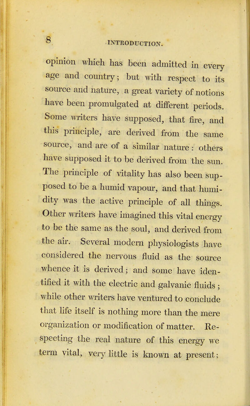 opinion which has been admitted in every age and country; but with respect to its source and nature, a great variety of notions have been promulgated at different periods. Some writers have supposed, that fire, and this principle, are derived from the same source, and are of a similar nature: others have supposed it to be derived from the sun. The principle of vitality has also been sup- posed to be a humid vapour, and that humi- dity was the active principle of all things. Other writers have imagined this vital energy to be the same as the soul, and derived from the air. Several modern physiologists have considered the nervous fluid as the source whence it is derived * and some have iden- tified it with the electric and galvanic fluids ; while other writers have ventured to conclude that life itself is nothing more than the mere organization or modification of matter. Re- specting the real nature of this energy we term vital, very little is known at present;