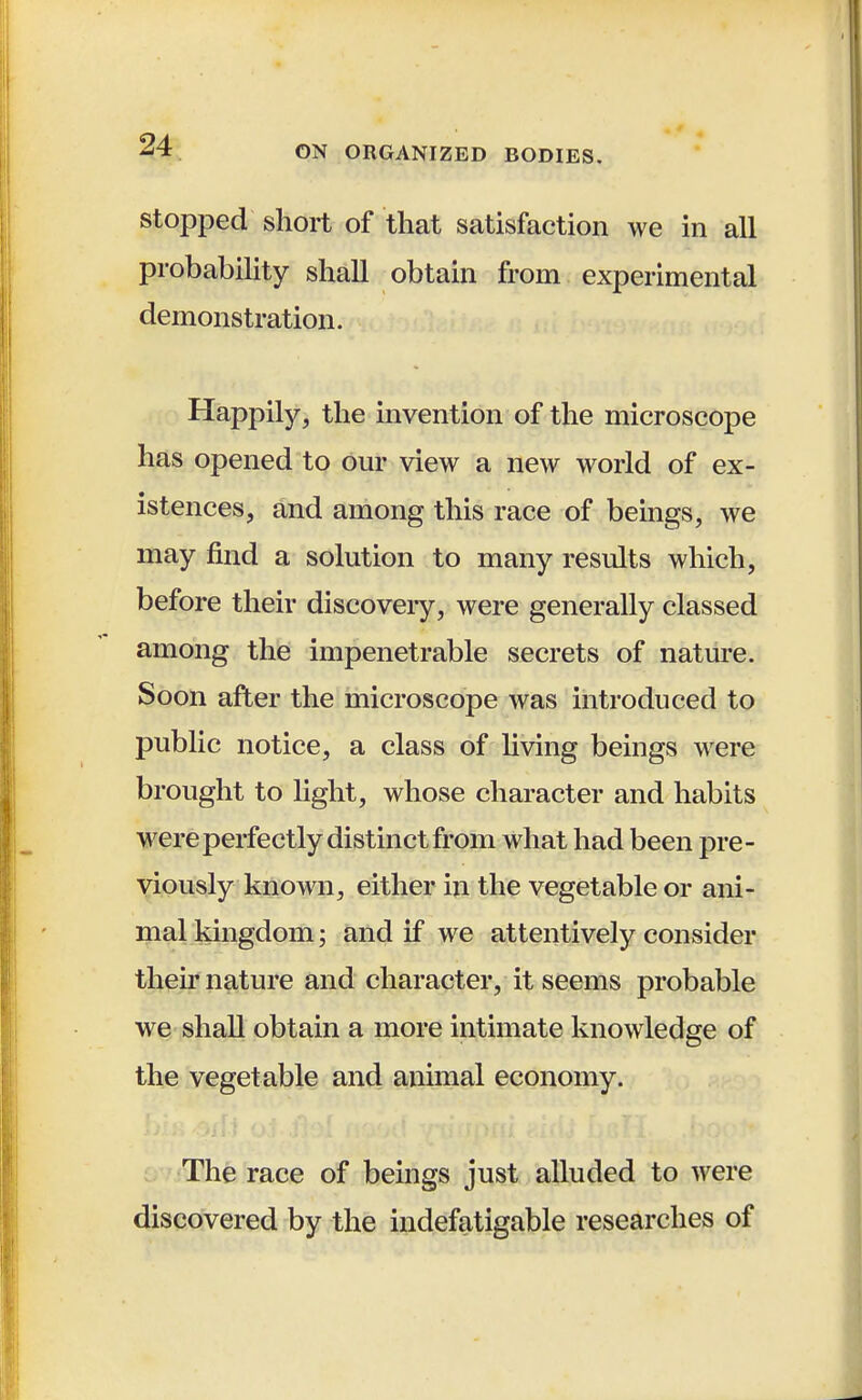 stopped short of that satisfaction we in all probability shall obtain from experimental demonstration. Happily, the invention of the microscope has opened to our view a new world of ex- istences, and among this race of beings, we may find a solution to many results which, before their discoveiy, were generally classed among the impenetrable secrets of nature. Soon after the microscope was introduced to public notice, a class of living beings were brought to light, whose character and habits were perfectly distinct from what had been pre- viously known, either in the vegetable or ani- mal kingdom; and if we attentively consider their nature and character, it seems probable we shall obtain a more intimate knowledge of the vegetable and animal economy. The race of beings just alluded to were discovered by the indefatigable researches of