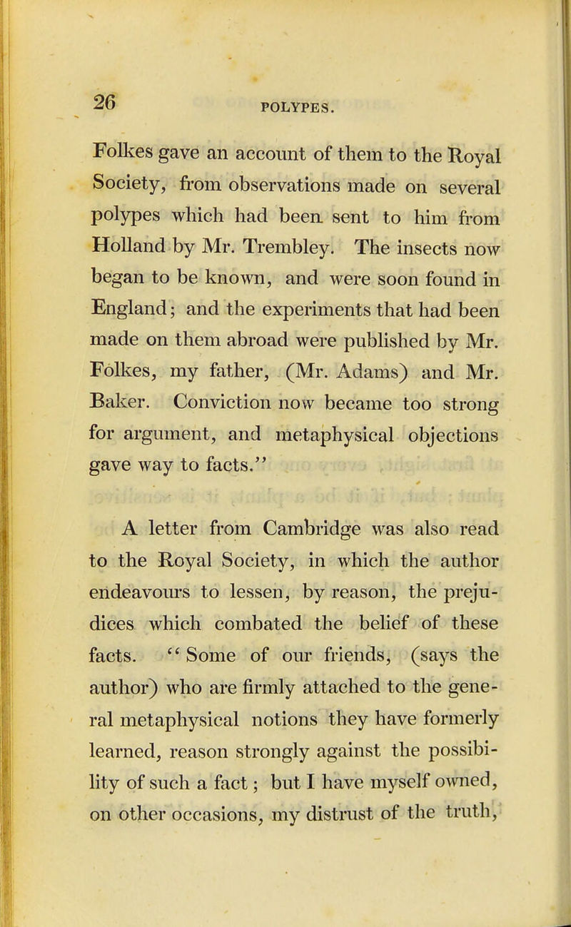 Folkes gave an account of them to the Royal Society, from observations made on several polypes which had been sent to him from Holland by Mr. Trembley. The insects now began to be known, and were soon found in England j and the experiments that had been made on them abroad were published by Mr. Folkes, my father, (Mr. Adams) and Mr. Baker. Conviction now became too strong for argument, and metaphysical objections gave way to facts. A letter from Cambridge was also read to the Royal Society, in which the author endeavours to lessen, by reason, the preju- dices which combated the belief of these facts.  Some of our friends, (says the author) who are firmly attached to the gene- ral metaphysical notions they have formerly learned, reason strongly against the possibi- lity of such a fact; but I have myself owned, on other occasions, my distrust of the truth,