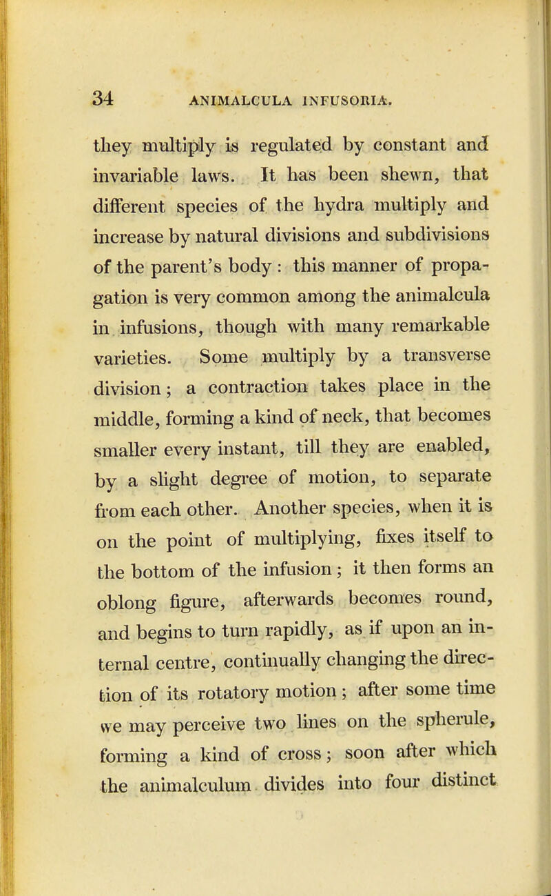 they multiply is regulated by constant and invariable laws. It has been shewn, that different species of the hydra multiply and increase by natural divisions and subdivisions of the parent's body : this manner of propa- gation is very common among the animalcula in infusions, though with many remarkable varieties. Some multiply by a transverse division; a contraction takes place in the middle, forming a kind of neck, that becomes smaller every instant, till they are enabled, by a slight degree of motion, to separate from each other. Another species, when it is on the point of multiplying, fixes itself to the bottom of the infusion; it then forms an oblong figure, afterwards becomes round, and begins to turn rapidly, as if upon an in- ternal centre, continually changing the direc- tion of its rotatory motion ; after some time we may perceive two lines on the spherule, forming a kind of cross; soon after which the animalculum divides into four distinct