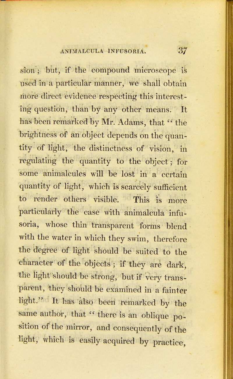 sion ; but, if the compound microscope is used in a particular manner, we shall obtain more direct evidence respecting this interest- ing question, than by any other means. It has been remarked by Mr. Adams, that  the brightness of an object depends on the quan- tity of light, the distinctness of vision, in regulating the quantity to the object ; for some animalcules will be lost in a certain quantity of light, which is scarcely sufficient to render others visible. This is more particularly the case with animalcula infu- soria, whose thin transparent forms blend with the water in which they swim, therefore the degree of light should be suited to the character of the objects ; if they are dark, the light' should be strong, but if very trans- parent, they should be examined in a fainter light. It has also been remarked by the same author, that  there is an oblique po- sition of the mirror, and consequently of the light, which is easily acquired by practice,