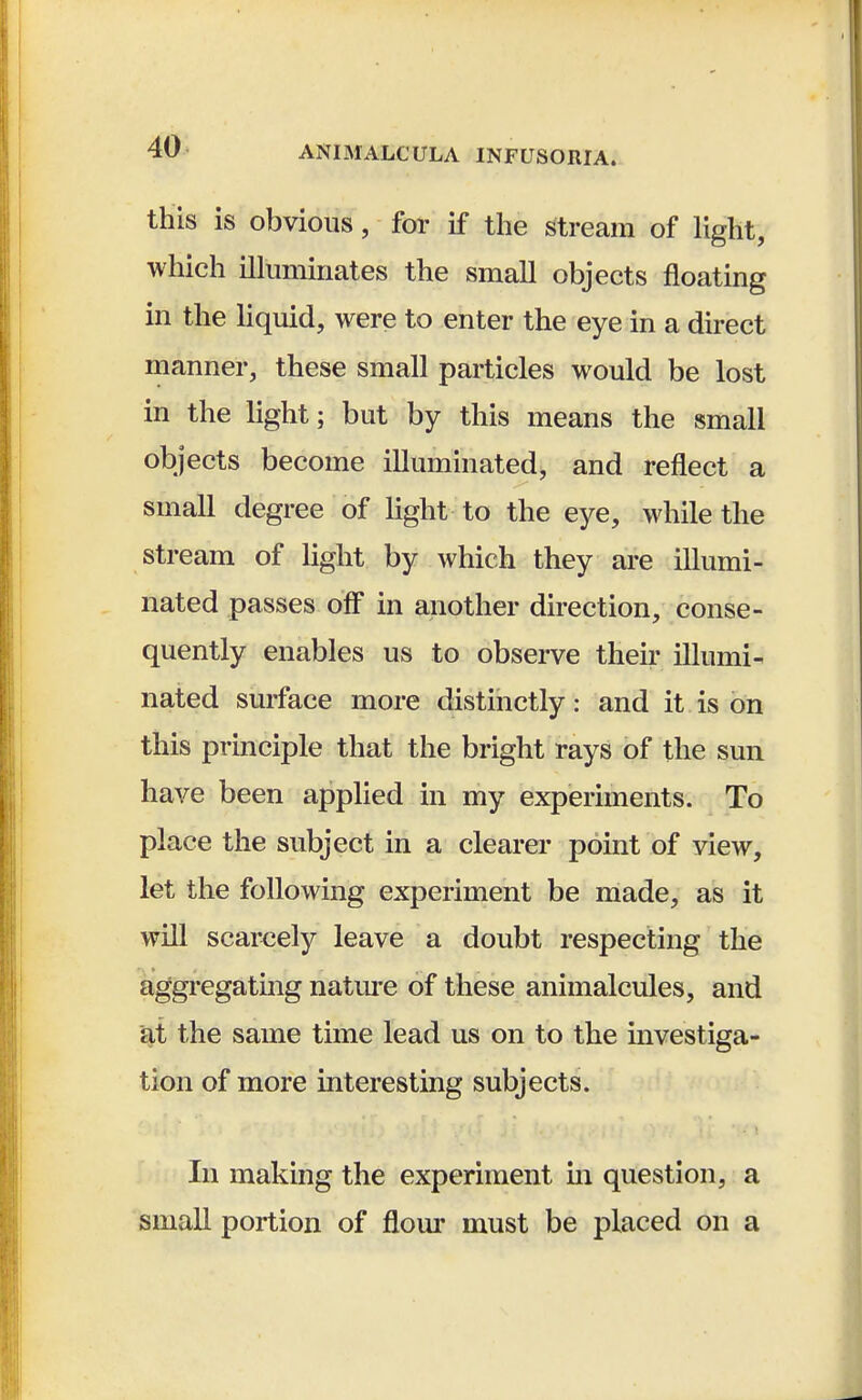 this is obvious, for if the stream of light, which illuminates the small objects floating in the liquid, were to enter the eye in a direct manner, these small particles would be lost in the light; but by this means the small objects become illuminated, and reflect a small degree of light to the eye, while the stream of light by which they are illumi- nated passes off in another direction, conse- quently enables us to observe their illumi- nated surface more distinctly: and it is on this principle that the bright rays of the sun have been applied in my experiments. To place the subject in a clearer point of view, let the following experiment be made, as it will scarcely leave a doubt respecting the aggregating nature of these animalcules, and at the same time lead us on to the investiga- tion of more interesting subjects. In making the experiment in question, a small portion of flour must be placed on a