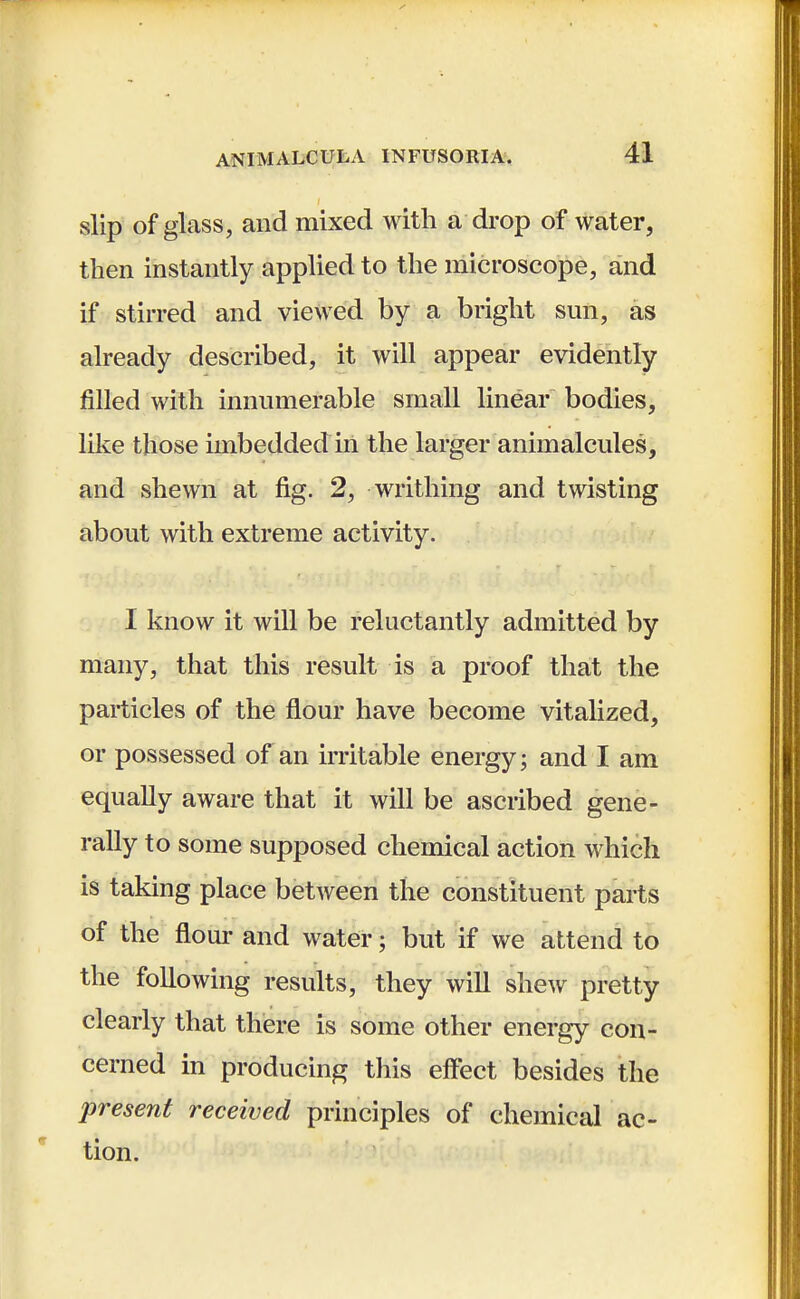 slip of glass, and mixed with a drop of water, then instantly applied to the microscope, and if stirred and viewed by a bright sun, as already described, it will appear evidently filled with innumerable small linear bodies, like those imbedded in the larger animalcules, and shewn at fig. 2, writhing and twisting about with extreme activity. I know it will be reluctantly admitted by many, that this result is a proof that the particles of the flour have become vitalized, or possessed of an irritable energy; and I am equally aware that it will be ascribed gene- rally to some supposed chemical action which is taking place between the constituent parts of the flour and water; but if we attend to the following results, they will shew pretty clearly that there is some other energy con- cerned in producing this effect besides the present received principles of chemical ac- tion.