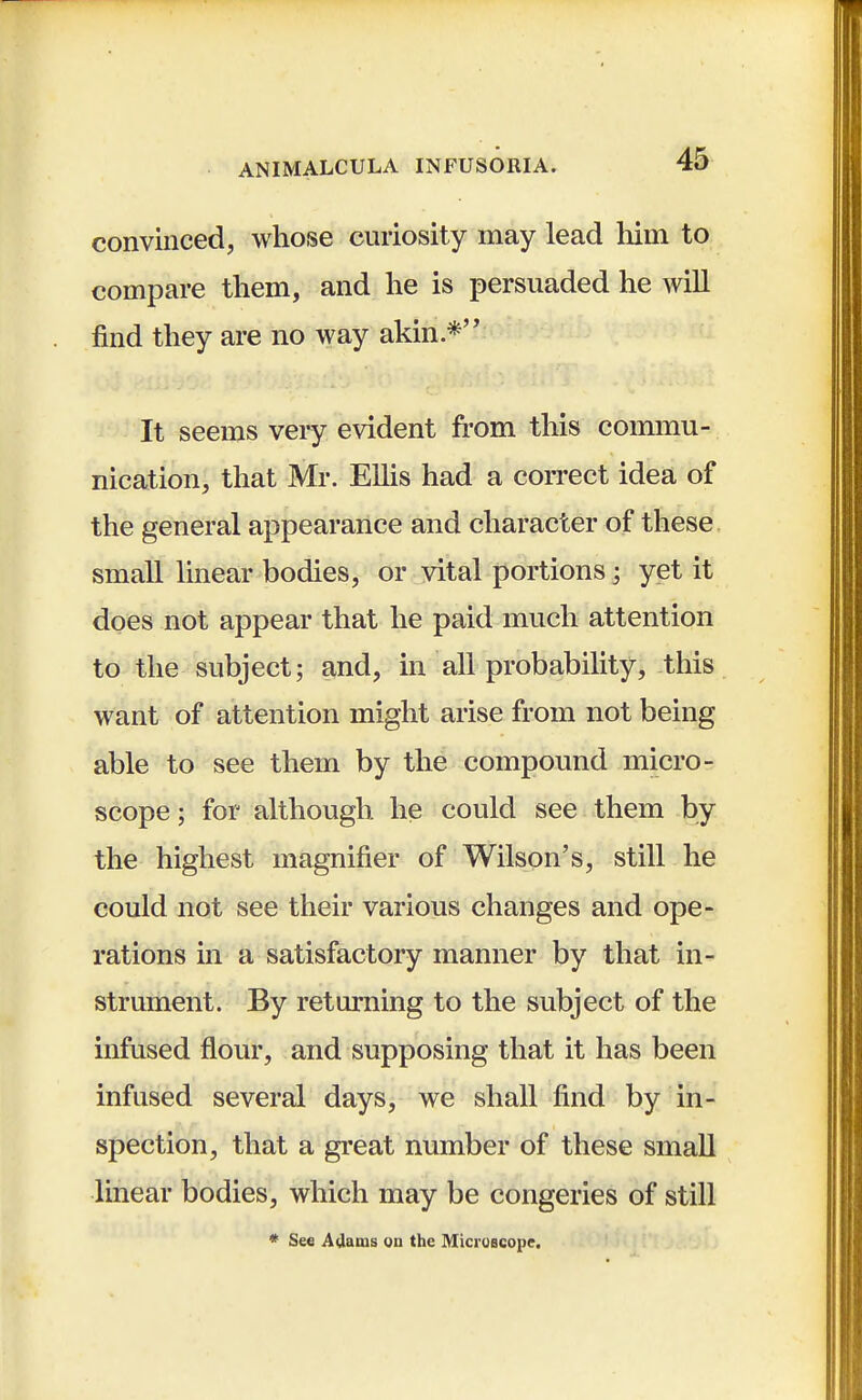 convinced, whose curiosity may lead him to compare them, and he is persuaded he will find they are no way akin.* It seems very evident from this commu- nication, that Mr. Ellis had a correct idea of the general appearance and character of these small linear bodies, or vital portions; yet it does not appear that he paid much attention to the subject; and, in all probability, this want of attention might arise from not being able to see them by the compound micro- scope ; for although he could see them by the highest magnifier of Wilson's, still he could not see their various changes and ope- rations in a satisfactory manner by that in- strument. By returning to the subject of the infused flour, and supposing that it has been infused several days, we shall find by in- spection, that a great number of these small linear bodies, which may be congeries of still