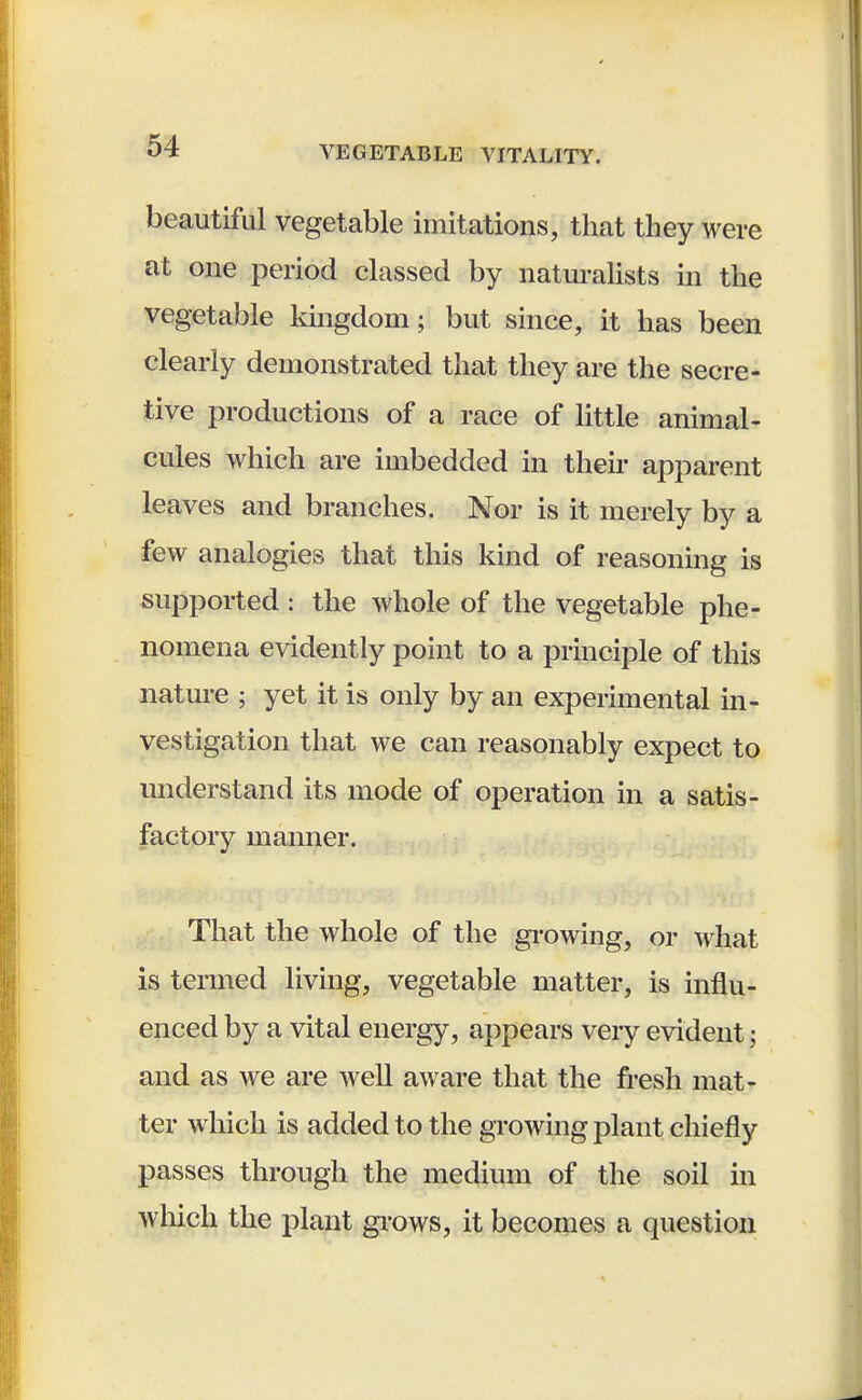 beautiful vegetable imitations, that they were at one period classed by naturalists in the vegetable kingdom; but since, it has been clearly demonstrated that they are the secre- tive productions of a race of little animal- cules which are imbedded in their apparent leaves and branches. Nor is it merely by a few analogies that this kind of reasoning is supported : the whole of the vegetable phe- nomena evidently point to a principle of this nature ; yet it is only by an experimental in- vestigation that we can reasonably expect to understand its mode of operation in a satis- factory manner. That the whole of the growing, or what is termed living, vegetable matter, is influ- enced by a vital energy, appears very evident: and as we are well aware that the fresh mat- ter which is added to the growing plant chiefly passes through the medium of the soil in which the plant grows, it becomes a question