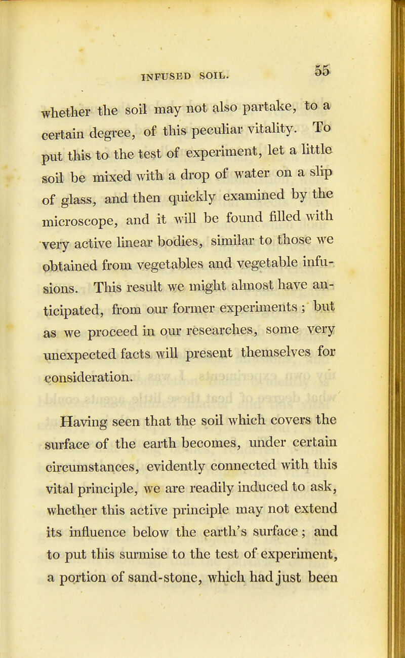 INFUSED SOIL. 00 whether the soil may not also partake, to a certain degree, of this peculiar vitality. To put this to the test of experiment, let a little soil be mixed with a drop of water on a slip of glass, and then quickly examined by the microscope, and it will be found filled with very active linear bodies, similar to those we obtained from vegetables and vegetable infu- sions. This result we might almost have an- ticipated, from our former experiments 3 but as we proceed in our researches, some very unexpected facts will present themselves for consideration. Having seen that the soil which covers the surface of the earth becomes, under certain circumstances, evidently connected with this vital principle, we are readily induced to ask, whether this active principle may not extend its influence below the earth's surface; and to put this surmise to the test of experiment, a portion of sand-stone, which had just been