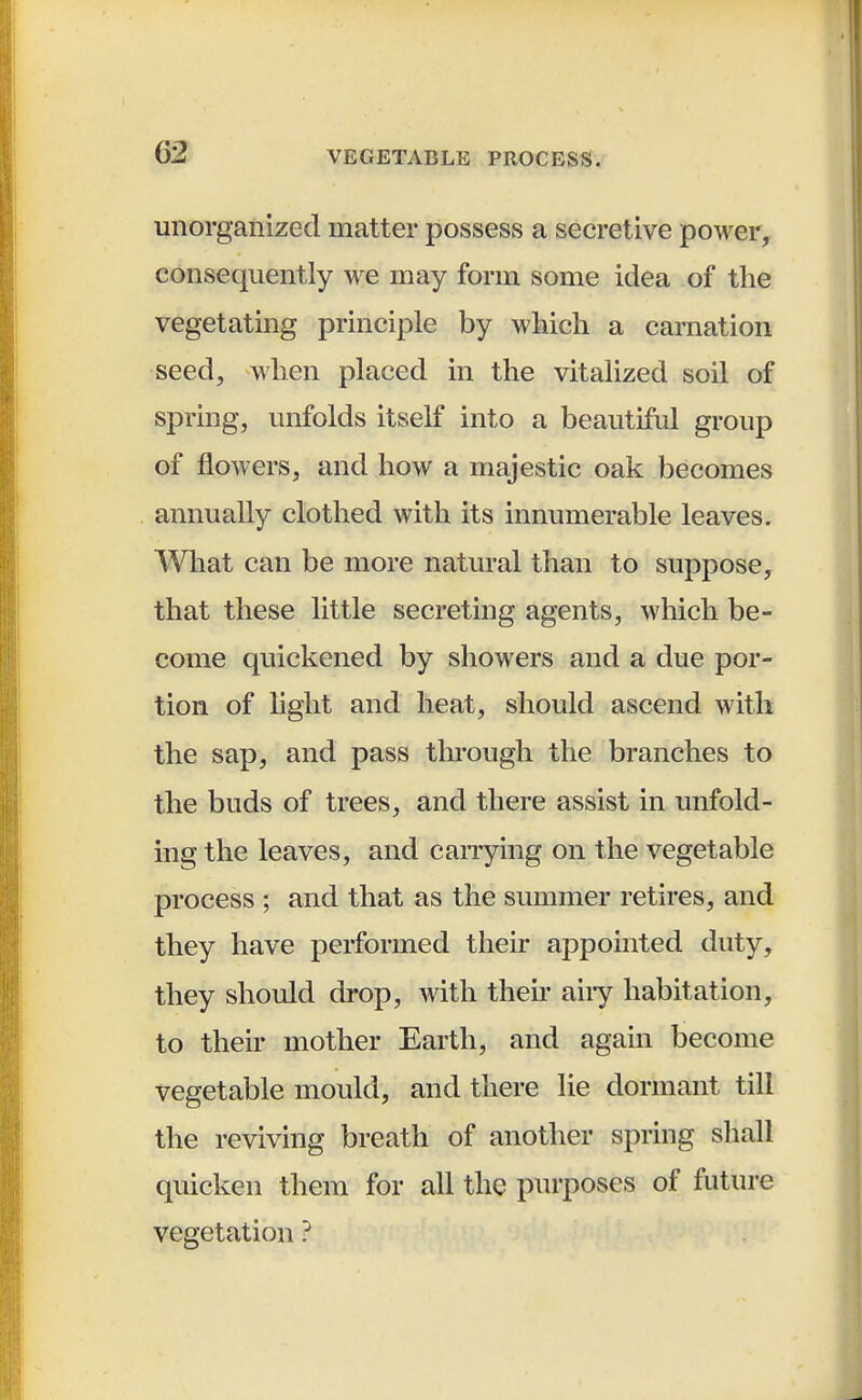 unorganized matter possess a secretive power, consequently we may form some idea of the vegetating principle by which a carnation seed, when placed in the vitalized soil of spring, unfolds itself into a beautiful group of flowers, and how a majestic oak becomes annually clothed with its innumerable leaves. What can be more natural than to suppose, that these little secreting agents, which be- come quickened by showers and a due por- tion of light and heat, should ascend with the sap, and pass through the branches to the buds of trees, and there assist in unfold- ing the leaves, and carrying on the vegetable process ; and that as the summer retires, and they have performed their appointed duty, they should drop, with their any habitation, to their mother Earth, and again become vegetable mould, and there lie dormant till the reviving breath of another spring shall quicken them for all the purposes of future vegetation ?