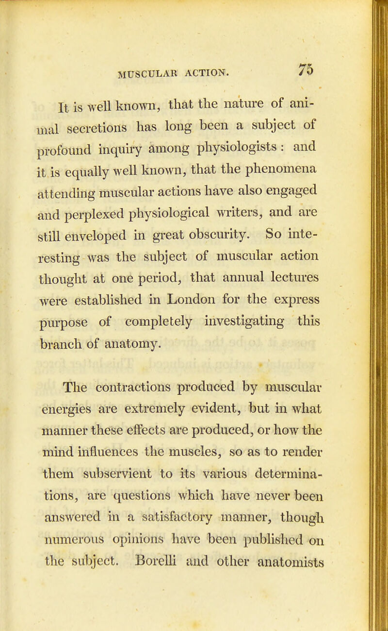 It is well known, that the nature of ani- mal secretions has long been a subject of profound inquiry among physiologists : and it is equally well known, that the phenomena attending muscular actions have also engaged and perplexed physiological writers, and are still enveloped in great obscurity. So inte- resting was the subject of muscular action thought at one period, that annual lectures were established in London for the express purpose of completely investigating this branch of anatomy. The contractions produced by muscular energies are extremely evident, but in what manner these effects are produced, or how the mind influences the muscles, so as to render them subservient to its various determina- tions, are questions which have never been answered in a satisfactory manner, though numerous opinions have been published on the subject. Borelli and other anatomists