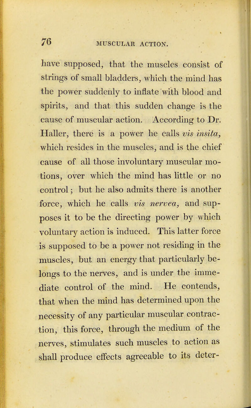 have supposed, that the muscles consist of strings of small bladders, which the mind has the power suddenly to inflate with blood and spirits, and that this sudden change is the cause of muscular action. According to Dr. Haller, there is a power he calls vis insita, which resides in the muscles, and is the chief cause of all those involuntary muscular mo- tions, over which the mind has little or no control; but he also admits there is another force, which he calls vis nervea, and sup- poses it to be the directing power by which voluntary action is induced. This latter force is supposed to be a power not residing in the muscles, but an energy that particularly be- longs to the nerves, and is under the imme- diate control of the mind. He contends, that when the mind has determined upon the necessity of any particular muscular contrac- tion, this force, through the medium of the nerves, stimulates such muscles to action as shall produce effects agreeable to its deter-