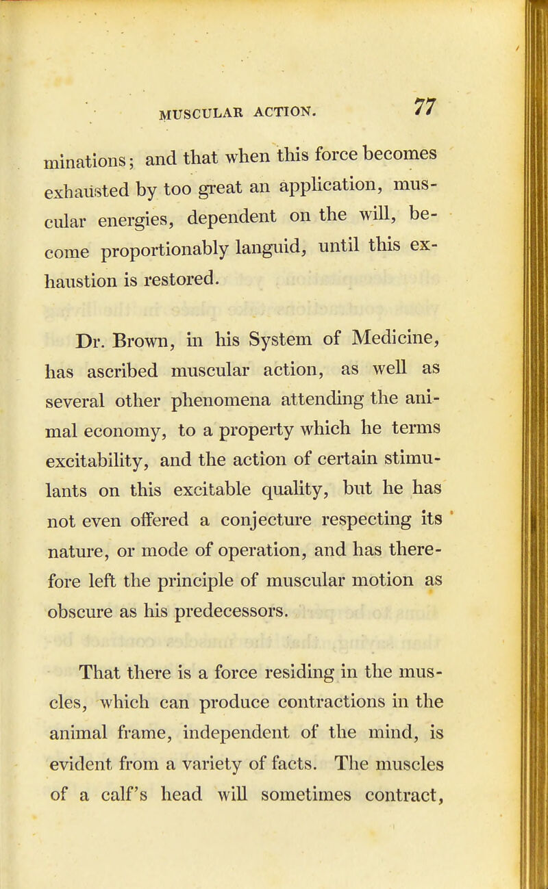 initiations; and that when this force becomes exhausted by too great an application, mus- cular energies, dependent on the will, be- come proportionably languid, until this ex- haustion is restored. Dr. Brown, in his System of Medicine, has ascribed muscular action, as well as several other phenomena attending the ani- mal economy, to a property which he terms excitability, and the action of certain stimu- lants on this excitable quality, but he has not even offered a conjecture respecting its nature, or mode of operation, and has there- fore left the principle of muscular motion as obscure as his predecessors. That there is a force residing in the mus- cles, which can produce contractions in the animal frame, independent of the mind, is evident from a variety of facts. The muscles of a calf's head will sometimes contract,