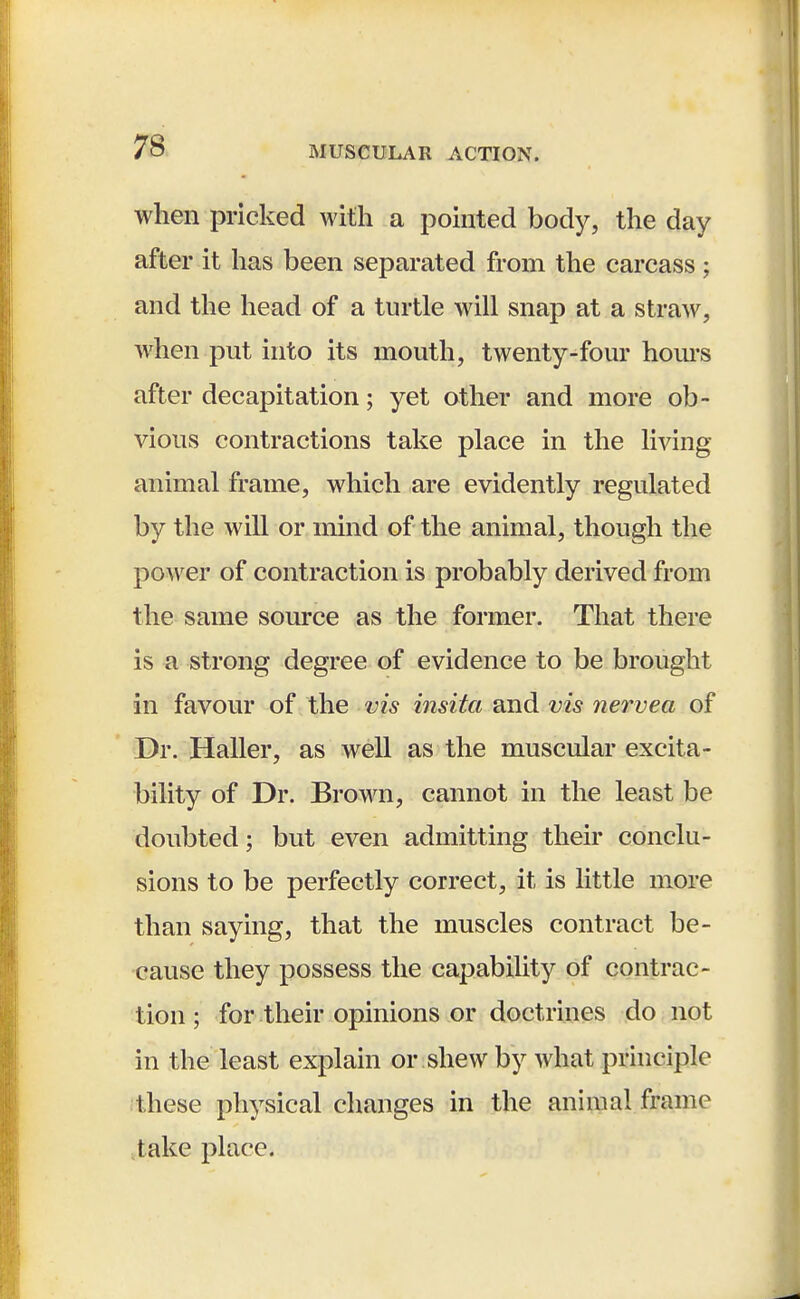 when pricked with a pointed body, the day after it has been separated from the carcass; and the head of a turtle will snap at a straw, when put into its mouth, twenty-four horns after decapitation; yet other and more ob- vious contractions take place in the living animal frame, which are evidently regulated by the will or mind of the animal, though the power of contraction is probably derived from the same source as the former. That there is a strong degree of evidence to be brought in favour of the vis insita and vis nervea of Dr. Haller, as well as the muscular excita- bility of Dr. Brown, cannot in the least be doubted; but even admitting their conclu- sions to be perfectly correct, it is little more than saying, that the muscles contract be- cause they possess the capability of contrac- tion ; for their opinions or doctrines do not in the least explain or shew by what principle these physical changes in the animal frame take place.