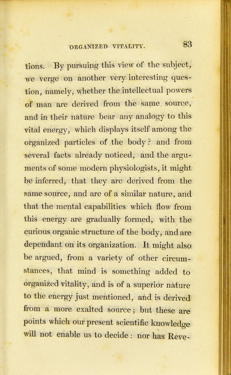 tions. By pursuing this view of the subject, we verge on another very interesting ques- tion, namely, whether the intellectual powers of man are derived from the same source, and in their nature bear any analogy to this vital energy, which displays itself among the organized particles of the body? and from several facts already noticed, and the argu- ments of some modern physiologists, it might be inferred, that they are derived from the same source, and are of a similar nature, and that the mental capabilities which flow from this energy are gradually formed, with the curious organic structure of the body, and are dependant on its organization. It might also be argued, from a variety of other circum- stances, that mind is something added to organized vitality, and is of a superior nature to the energy just mentioned, and is derived from a more exalted source; but these are points which our present scientific knowledge will not enable us to decide : nor has Reve-