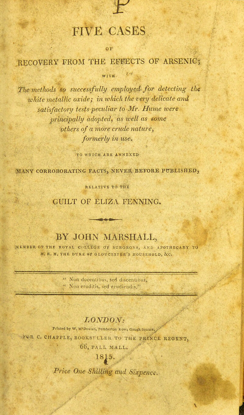 OF RECOVERY FROM THE EFFECTS OF ARSENIC; WITH. The methods so successfully employed for detecting the ■white metallic oxide; in which the very delicate and satisfactory tests peculiar to Mr. Hume were principally adopted, as icell as some others of a more crude nature, formerly in use* TO WHICH ARE ANNEXED MANY CORROBORATING FACTS, NEVER BEFORE PUBLISHED, RELATIVE TO THE GUILT OF ELIZA FE-NNING. BY JOHN MARSHALL, tMEMBER OF THE ROYAL C'LLECli OF SURGEONS, AND APOTHECARY TO H. R. H. THE DUKE OF GLOUCESTER'S HOUSEHOLD, &C.  Non doceiuibu>, sed discentibus,  N'hi eruditis, sed erudii-ndis. LONDON: Prloted bjr W. M'Dowall, Pemberton Row, Gough Square.^ ' K«R C. CHAPPLE, BOOKSlLLliK TO THE PRrNCE REGENT. 66, PALL MALL. Price One Shilling and Sixpence. v