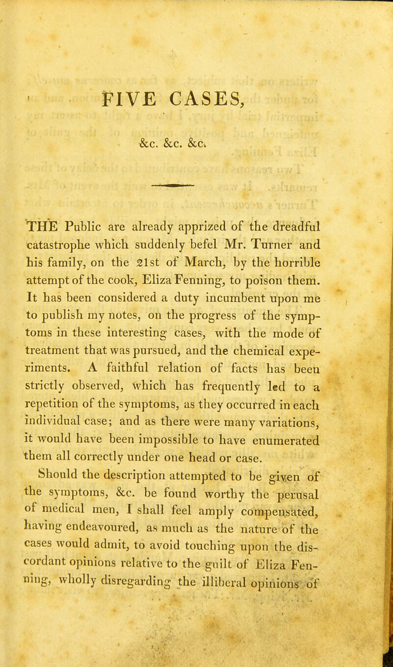 &C. &C. &C. THE Public are already apprized of the dreadful catastrophe which suddenly befel Mr. Turner and his family, on the 21st of March, by the horrible attempt of the cook, Eliza Fenuing, to poison them. It has been considered a duty incumbent upon me to publish my notes, on the progress of the symp- toms in these interesting cases> with the mode of treatment that was pursued, and the chemical expe- riments. A faithful relation of facts has been strictly observed, which has frequently led to a repetition of the symptoms, as they occurred in each individual case; and as there were many variations, it would have been impossible to have enumerated them all correctly under one head or case. Should the description attempted to be given of the symptoms, &c. be found worthy the perusal of medical men, I shall feel amply compensated, having endeavoured, as much as the nature of the cases would admit, to avoid touching upon the dis- cordant opinions relative to the guilt of Eliza Fen- ning, wholly disregarding the illiberal opinions of