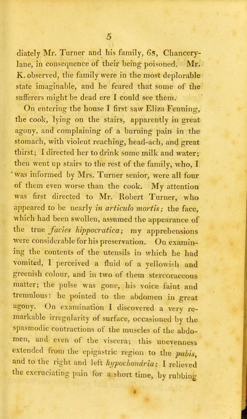 diately Mr. Turner arid his family, 6*8, Chancery- lane, in consequence of their being- poisoned. Mr. K. observed, the family were in the most deplorable state imaginable, and he feared that some of the sufferers might be dead ere I could see them. On entering the house I first saw Eliza Fenning-, the cook, lying on the stairs, apparently in great agony, and complaining of a burning pain in the stomach, with violent reaching, head-acb, and great thirst; I directed her to drink some milk and water; then went up stairs to the rest of the family, who, I 'was informed by Mrs. Turner senior, were all four of them even worse than the cook. My attention was first directed to Mr. Robert Turner, who appeared to be nearly in articulo mortis; the face, which had been swollen, assumed the appearance of the true fades hippocratica; ray apprehensions were considerable for his preservation. On examin- ing the contents of the utensils in which he had vomited, 1 perceived a fluid of a yellowish and greenish colour, and in two of them stercoraceous matter; the pulse was gone, his voice faint and tremulous: he pointed to the abdomen in great agony. On examination I discovered a verv re- markable irregularity of surface, occasioned by the spasmodic contractions of the muscles of the abdo- men, and even of the viscera; this unevenness extended From the epigastric region to the pubis, and to the right and left hypochondria; I relieved the excruciating pain for a short time* by rubbing-