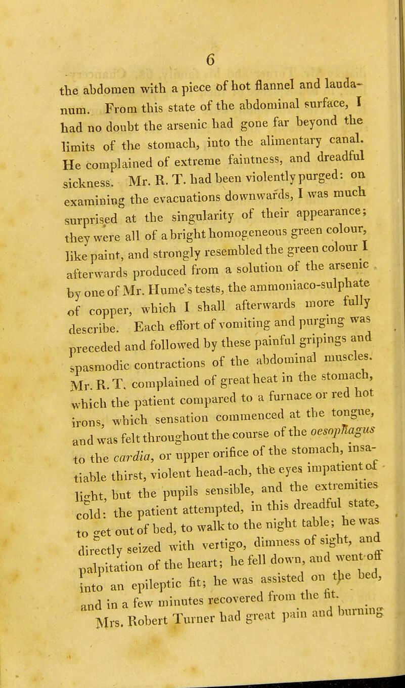 the abdomen with apiece of hot flannel and lauda- num. From this state of the abdominal surface, I had no doubt the arsenic had gone far beyond the limits of the stomach, into the alimentary canal. He complained of extreme faintness, and dreadful sickness. Mr. R. T. had been violently purged: on examining the evacuations downwards, I was much surprised at the singularity of their appearance; they were all of a bright homogeneous green colour, like paint, and strongly resembled the green colour I afterwards produced from a solution of the arsenic by one of Mr. Humes tests, the ammoniaco-sulphate of copper, which I shall afterwards more fully describe. Each effort of vomiting and purging was preceded and followed by these painful gripings and spasmodic contractions of the abdominal muscles. Mr R.T. complained of great heat in the stomach, which the patient compared to a furnace or red hot irons, which sensation commenced at the tongue, and was felt throughout the course of the oesopllagus to the cardia, or upper orifice of the stomach, insa- tiable thirst, violent head-ach, the eyes impatient of light, but the pupils sensible, and the extremities cold the patient attempted, in this dreadful state, to -et out of bed, to walk to the night table; he was directly seized with vertigo, dimness of sight, and palpitation of the heart; he fell down and wen off Lto an and in a few minutes recovered from the lit Mrs. Robert Turner had great pain and burning