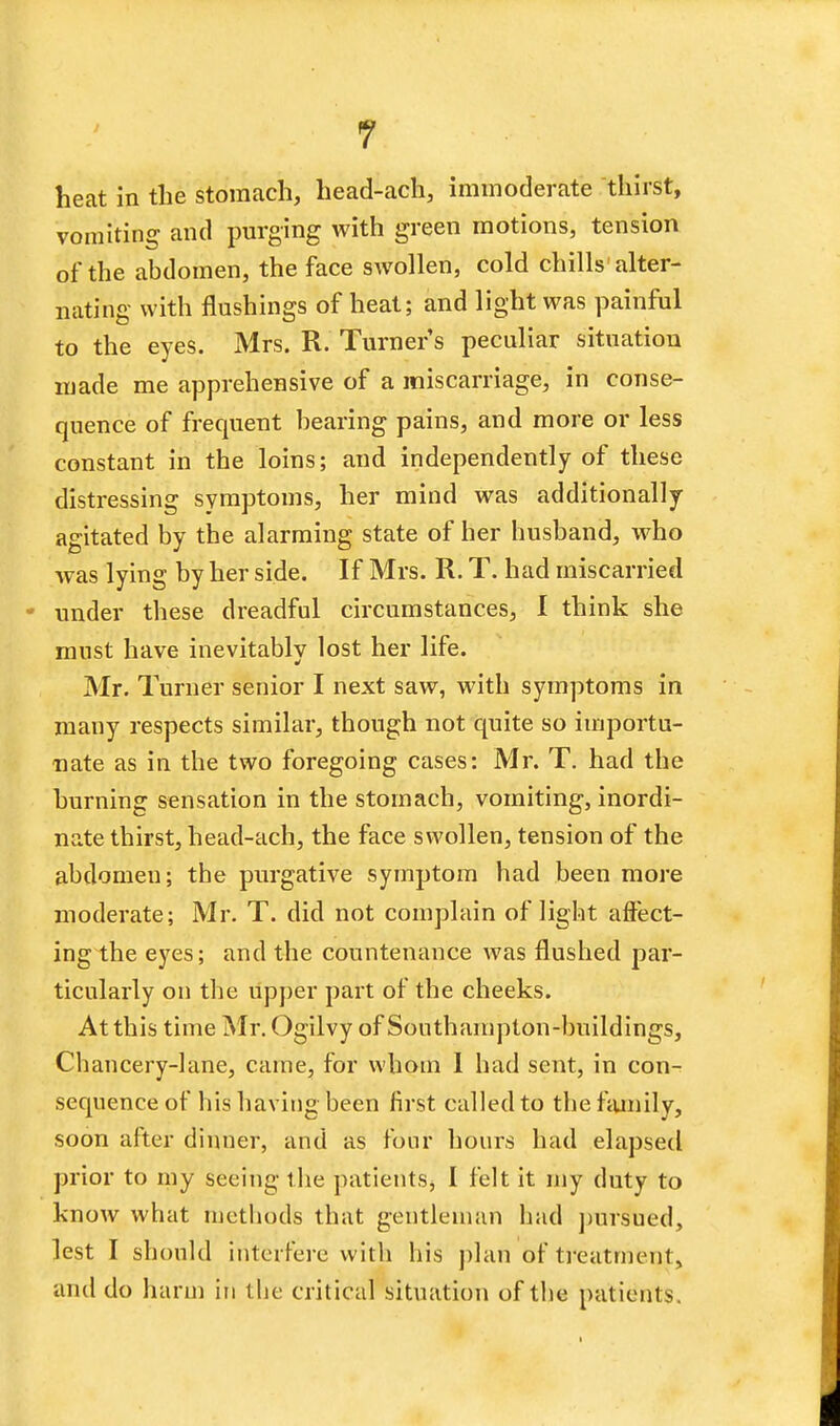 heat in the stomach, head-ach, immoderate thirst, vomiting and purging with green motions, tension of the abdomen, the face swollen, cold chills alter- nating with flushings of heat; and light was painful to the eyes. Mrs. R. Turner s peculiar situation made me apprehensive of a miscarriage, in conse- quence of frequent bearing pains, and more or less constant in the loins; and independently of these distressing symptoms, her mind was additionally- agitated by the alarming state of her husband, who was lying by her side. If Mrs. R. T. had miscarried • under these dreadful circumstances, I think she must have inevitably lost her life. Mr. Turner senior I next saw, with symptoms in many respects similar, though not quite so importu- nate as in the two foregoing cases: Mr. T. had the hurning sensation in the stomach, vomiting, inordi- nate thirst, head-ach, the face swollen, tension of the abdomen; the purgative symptom had been more moderate; Mr. T. did not complain of light affect- ing the eyes; and the countenance was flushed par- ticularly on the upper part of the cheeks. At this time Mr. Ogilvy of Southampton-buildings, Chancery-lane, came, for whom I had sent, in con- sequence of his having been first called to the family, soon after dinner, and as four hours had elapsed prior to my seeing the patients, I felt it my duty to know what methods that gentleman had pursued, lest I should interfere with his plan of treatment, and do harm in the critical situation of the patient s.