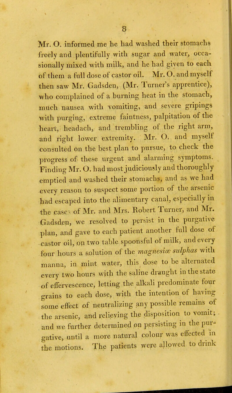 Mr. O. informed me he had washed their stomachs freely and plentifully with sugar and water, occa- sionally mixed with milk, and he had given to each of them a full dose of castor oil. Mr. O. and myself then saw Mr. Gadsden, (Mr. Turner's apprentice), who complained of a burning heat in the stomach, much nausea with vomiting, and severe gripings with purging, extreme faintness, palpitation of the heart, headach, and trembling of the right arm, and right lower extremity. Mr. O. and myself consulted on the best plan to pursue, to check the progress of these urgent and alarming symptoms. Finding Mr. O. had most judiciously and thoroughly emptied and washed their stomachs, and as we had every reason to suspect some portion of the arsenic had escaped into the alimentary canal, especially in the case; of Mr. and Mrs. Robert Turner, and Mr. Gadsden, we resolved to persist in the purgative plan, and gave to each patient another full dose of castor oil, on two table spoonsful of milk, and every four hours a solution of the magnesias sulphas with manna, in mint water, this dose to be alternated every two hours with the saline draught in the state of effervescence, letting the alkali predominate four grains to each dose, with the intention of having some effect of neutralizing any possible remains of the arsenic, and relieving the disposition to vomit; and we further determined on persisting in the pur- gative, until a more natural colour was effected in the motions. The patients were allowed to drink