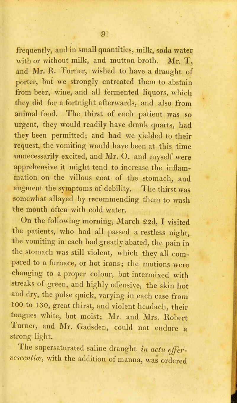 \ frequently, and in small quantities, milk, soda water with or without milk, and mutton broth. Mr. T. and Mr. R. Turner, wished to have a draught of porter, but we strongly entreated them to abstain from beer, wine, and all fermented liquors, which they did for a fortnight afterwards, and also from animal food. The thirst of each patient was so urgent, they would readily have drank quarts, had they been permitted; and had we yielded to their request, the vomiting would have been at this time unnecessarily excited, and Mr. O. aud myself were apprehensive it might tend to increase the inflam- mation on the villous coat of the stomach, and augment the symptoms of debility. The thirst was somewhat allayed by recommending them to wash the mouth often with cold water. On the following morning, March 22d, I visited the patients, who had all passed a restless night, the vomiting in each had greatly abated, the pain in the stomach was still violent, which they all com- pared to a furnace, or hot irons; the motions were changing to a proper colour, but intermixed with streaks of green, and highly offensive, the skin hot and dry, the pulse quick, varying in each case from 100 to 130, great thirst, and violent headach, their tongues white, but moist; Mr. and Mrs. Robert Turner, and Mr. Gadsden, could not endure a strong light. The supersaturated saline draught in actu effer- vescenticc, with the addition of manna, was ordered