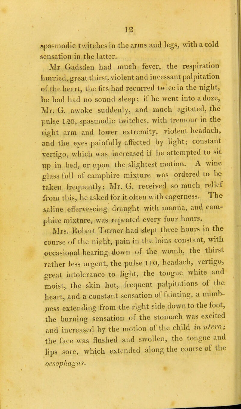 12 spasmodic twitches in the arms and legs, with a cold sensation in the latter. Mr Gadsden had much fever, the respiration hurried, great thirst, violent and incessant palpitation of the heart, the fits had recurred twice in the night, he had had no sound sleep; if he went into a doze, Mr. G. awoke suddenly, and much agitated, the pulse 120, spasmodic twitches, with tremour in the right arm and lower extremity, violent headach, and the eyes painfully affected by light; constant vertigo, which was increased if he attempted to sit up in bed, or upon the slightest motion. A wine glass full of camphire mixture was ordered to he taken frequently; Mr. G. received so much relief from this, he asked for it often with eagerness. The saline effervescing draught with manna, and cam- phire mixture, was repeated every four hours. Mrs. Robert Turner had slept three hours in the course of the night, pain in the loins constant, with occasional bearing down of the womb, the thirst rather less urgent, the pulse 110, headach, vertigo, great intolerance to light, the tongue white and moist, the skin hot, frequent palpitations of the heart, and a constant sensation of fainting, a numb- ness extending from the right side down to the foot, the burning sensation of the stomach was excited and increased by the motion of the child in vtero; the face was flushed and swollen, the tongue and lips sore, which extended along the course of the oesophagus.