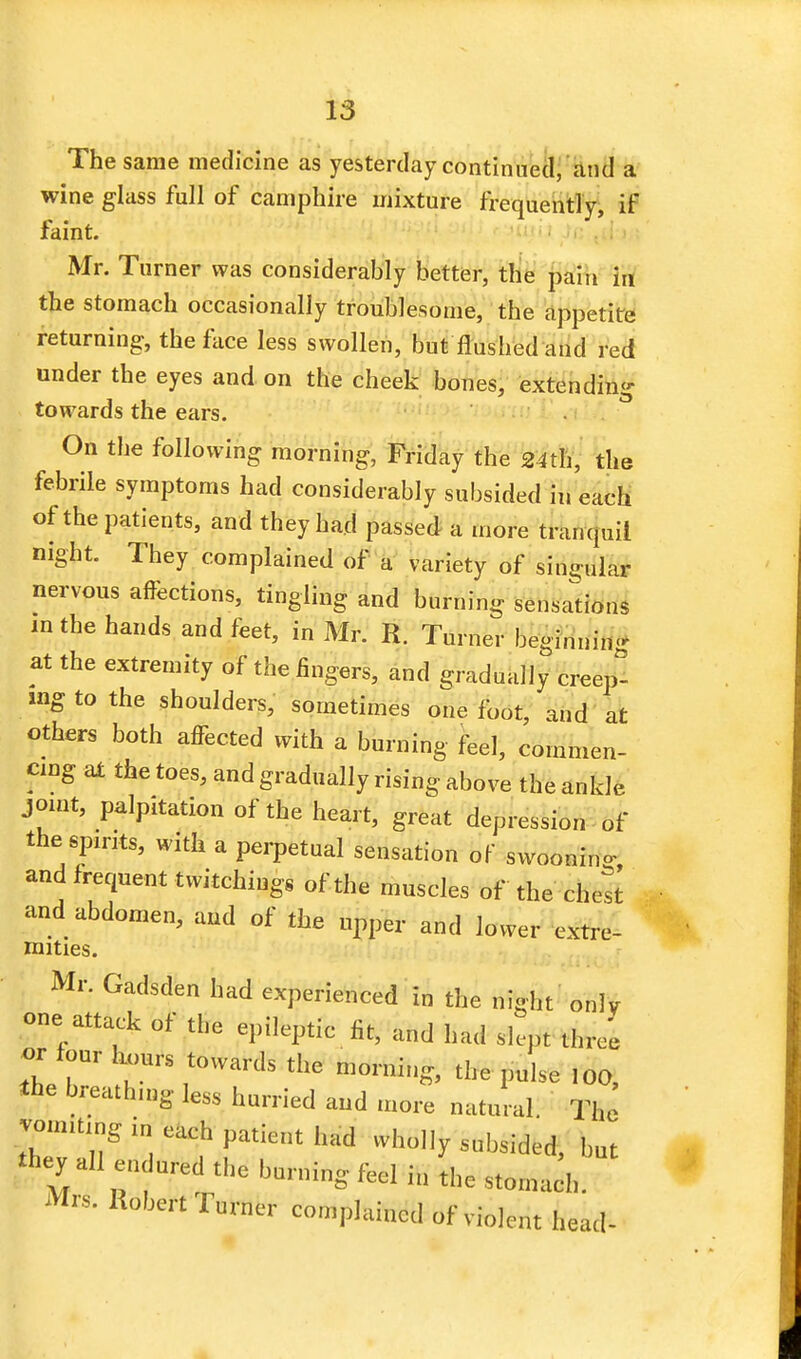 The same medicine as yesterday continued, and a wine glass full of camphire mixture frequently, if faint. Mr. Turner was considerably better, the pain in the stomach occasionally troublesome, the appetite returning, the face less swollen, but flushed and red under the eyes and on the cheek bones, extending towards the ears. On the following morning, Friday the 24th, the febrile symptoms had considerably subsided in each of the patients, and they had passed a more tranquil night. They complained of a variety of singular nervous affections, tingling and burning sensations in the hands and feet, in Mr. R. Turner beginning at the extremity of the fingers, and gradually creep- ing to the shoulders, sometimes one foot, and at others both affected with a burning feel, commen- cing at the toes, and gradually rising above the ankle joint, palpitation of the heart, great depression of the spirits, with a perpetual sensation of swoonin- and frequent twitchings of the muscles of the chest and abdomen, and of the upper and lower extre- mities. Mr. Gadsden had experienced in the night only one attack of the epileptic fit, and had slept three or tour hours towards the morning, the pulse !00, *he hreathn,g less hurried and more natural The jom.t.ng in each patient had wholly subsided, but «hey a!l en ured the burning feel in the stoma;-.,. Mrs. Robert Turner complained of violent head-