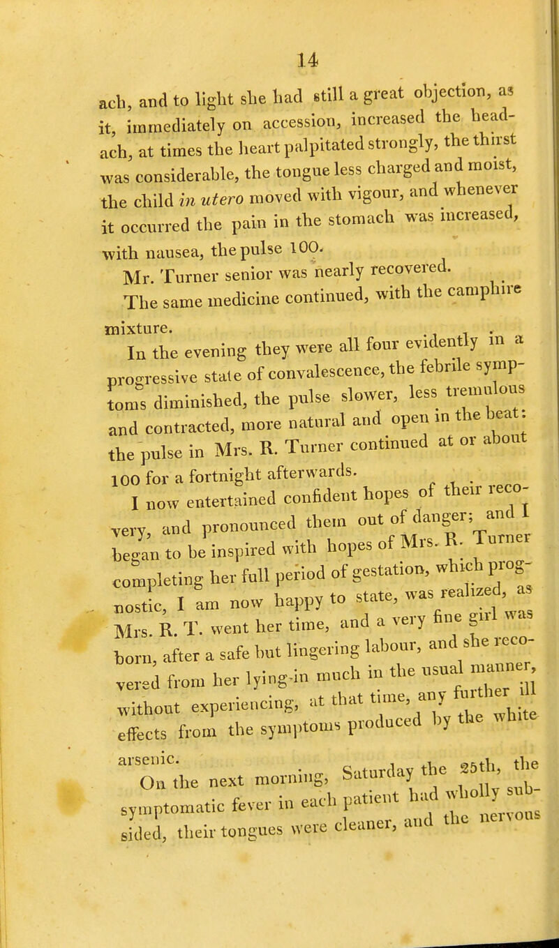 ach, and to light she had still a great objection, as it, immediately on accession, increased the head- ach, at times the heart palpitated strongly, the thirst was considerable, the tongue less charged and moist, the child in utero moved with vigour, and whenever it occurred the pain in the stomach was increased, with nausea, the pulse 100. Mr. Turner senior was nearly recovered. The same medicine continued, with the camphn e mixture. . In the evening they were all four evidently m a progressive state of eonvalescenee, the febrile symp- toms diminished, the pulse slower, less tremulous and contracted, more natural and open >n the heat the pulse in Mrs. R. Turner continued at or about 100 for a fortnight afterwards. I now entertained confident hopes of then- reco- very and pronounced them out of danger; and 1 began to be inspired with hopes of Mrs. R. Turner completing her full period of gestation, which prog- . noX, I am now happy to state, was real,**! a, Mrs. R. T. went her time, and a very fine gnl was born, after a safe hut lingering labour, and she reco- ver, from her lying-in much in the usual maun without experiencing, at that time any fur her effects from the symptoms produced by the Wh.te al'semC- • <!.,tnrdav the 86th, the On the next mornrng, Saturday ti e symptomatic fever in each patient had whol nb M their tongues were cleaner, and the nenons
