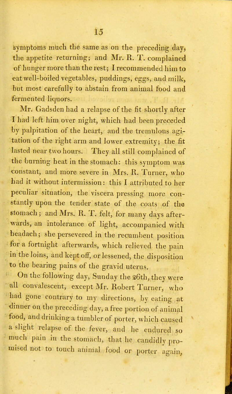 symptoms much the same as on the preceding day* the appetite returning; and Mr. R. T. complained of hunger more than the rest; I recommended him to eat well-boiled vegetables, puddings, eggs, and milk, but most carefully to abstain from animal food and fermented liquors. Mr. Gadsden had a relapse of the fit shortly after I had left him over night, which had been preceded by palpitation of the heart, and the tremulous agi- tation of the right arm and lower extremity; the fit lasted near two hours. They all still complained of the burning heat in the stomach: this symptom was constant, and more severe in Mrs. R. Turner, who had it without intermission: this I attributed to her peculiar situation, the viscera pressing more con- stantly upon the tender state of the coats of the stomach; and Mrs. R. T. felt, for many days after- wards, an intolerance of light, accompanied with headach; she persevered in the recumbent position for a fortnight afterwards, which relieved the pain in the loins, and kept off, or lessened, the disposition to the bearing pains of the gravid uterus. On the following day, Sunday the 26th, they were all convalescent, except Mr. Robert Turner, who had gone contrary to my directions, by eating at dinner on the preceding day, a free portion of animal food, and drinking a tumbler of porter, which caused a slight relapse of the fever, and he endured so much pain in the stomach, that he candidly pro- mised not to touch animal food or porter again,