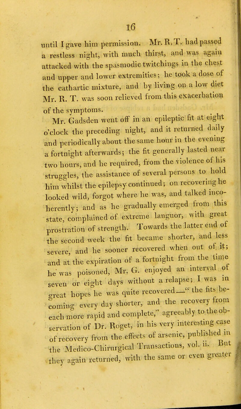 until I gave him permission. Mr. R. T. had passed a restless night, with much thirst, and was again attacked with the spasmodic twitchings in the chest and upper and lower extremities; he took a dose of the cathartic mixture, and by living on a low diet Mr. R. T. was soon relieved from this exacerbation of the symptoms. Mr. Gadsden went off in an epileptic fit at eight o'clock the preceding night, and it returned daily and periodically about the same hour in the evening a fortnight afterwards; the fit generally lasted near two hours, and he required, from the violence of his struggles, the assistance of several persons to hold him whilst the epilepsy continued; on recovering he looked wild, forgot where he was, and talked inco- herently; and as he gradually emerged from this state, complained of extreme languor, with great prostration of strength. Towards the latter end of the second week the fit became shorter, and less severe, and he sooner recovered when out of it; and at the expiration of a fortnight from tbe time he was poisoned, Mr. G. enjoyed an interval ot seven or eight days without a relapse; I was in -reat hopes he was quite recovered- the fits be- coming every day shorter, and the recovery from each more rapid and complete, agreeably to the ob- servation of Dr. Roget, in his very interesting case of recovery from the effects of arsenic, puhj^n tbe Medico-Chirurgical Transactions, vol. n. But they again returned, with the same or even greater