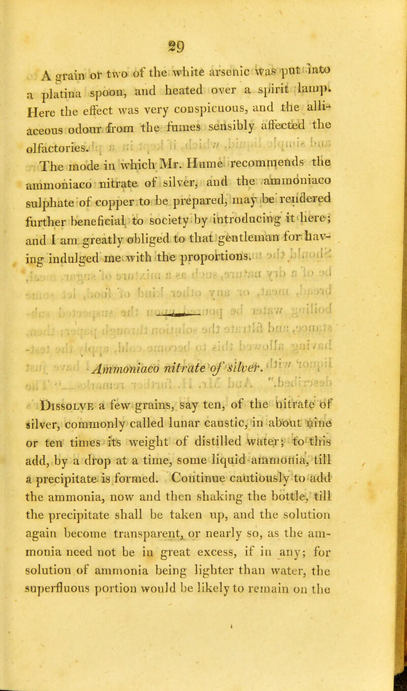 A grain or two of the white arsenic was put into a platina spoon, and heated over a spirit lamp. Here the effect was very conspicuous, and the alli- aceous odour from the fumes sensibly affected the olfactories.1 ' ' -ii The mode in which Mr. Hume recommends tlie ammoriiaco nitrate of silver, and the aminoniaco sulphate of copper to be prepared, may be rendered further beneficial to society by introducing it here ; and I am greatly obliged to that gentleman for hav- ing indulged me with the proportions. .'in'°'i'■ i«1 y'ln'/.iui v> '' ' t'>'.n^uf y''* *** i'-> aoiii i WfWi Jaoo-i;b noiiuioe uili ohriilH htm sjounl* Ammoniaco nitrate of' silver. Dissolve a few grains, say ten, of the nitrate of silver, commonly called lunar caustic, in about nine or ten times its weight of distilled water; to this add, by a drop at a time, some liquid-ammonia, till a precipitate is formed. Continue cautiously to add the ammonia, now and then shaking the bottle, till the precipitate shall be taken up, and the solution again become transparent, or nearly so, as the am- monia need not be in great excess, if in any; for solution of ammonia being lighter than water, the superfluous portion would be likely to remain on the