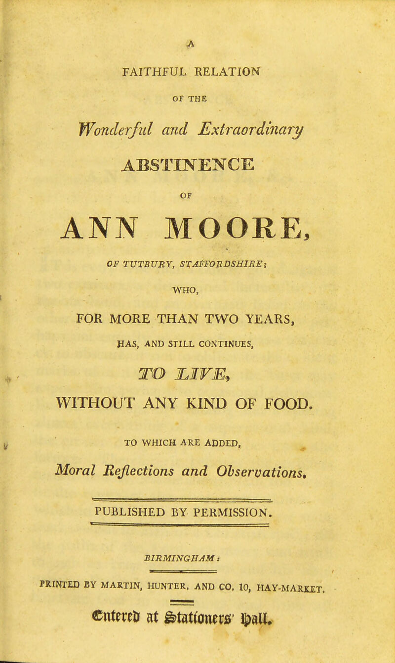 FAITHFUL RELATION OF THE Wonderful and Extraordinary ABSTINENCE OF ANN MOORE, OF TUTBURY, STAFFORDSHIREi WHO, FOR MORE THAN TWO YEARS, HAS, AND SriLL CONTINUES, TO JLIVE^ WITHOUT ANY KIND OF FOOD. TO WHICH ARE ADDED. Moral Reflections and Observations, PUBLISHED BY PERMISSION. BIRMINGHAM .• PRINTED BY MARTIN, HUNTER. AND CO. 10, HAY-MARKET. CntereDi at ^miomx&' S)alU