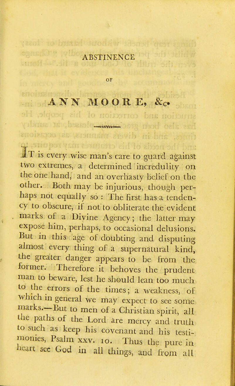 ABSTINENCE OF ANN MOORE, ^c- It is every wise man's care to guard against two extremes, a determined incredulity on the one hand, and an overhasty belief on the other. Both may be injurious, though per- haps not equally so : The first has a tenden- cy to obscure, if not to obliterate the evident marks of a Divine Agency; the latter may expose him, perhaps, to occasional delusions. But in this age of doubting and disputing almost every thing of a supernatural kind, the greater danger appears to be from the former. Therefore it behoves the prudent man to beware, lest he should lean too much to the errors of the times; a weakness, of which m general we may expect to see some marks.~But to men of a Christian spirit, ali the paths of the Lord are mercy and truth to such as keep his covenant and his testi- monies, Psalm XXV. lo. Thus the pure in liQrt sec God in all things, and from all