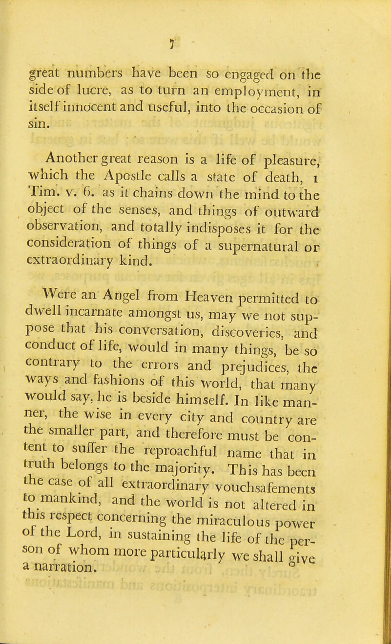 great numbers have been so engaged on the side of lucre, as to turn an employment, in itself innocent and useful, into the occasion of sin. Another great reason is a life of pleasure, which the Apostle calls a state of death, i Tim. V. 6. as it chains down the mind to the object of the senses, and things of outward observation, and totally indisposes it for the consideration of things of a supernatural or extraordinary kind. Were an Angel from Heaven permitted to dwell incarnate amongst us, may we not sup- pose that his conversation, discoveries, and conduct of life, would in many things, be so contrary to the errors and prejudices, the ways and fashions of this world, that many would say, he is beside himself. In like man- ner, the wise in every city and country are the smaller part, and therefore must be con- tent to suffer the reproachful name that in truth belongs to the majority. This has been the case of all extraordinary vouchsafements to mankmd, and the world is not altered in this respect concerning the miraculous power ot the Lord, m sustaining the life of the per- son of whom more particularly we shall ' ive a narration. °