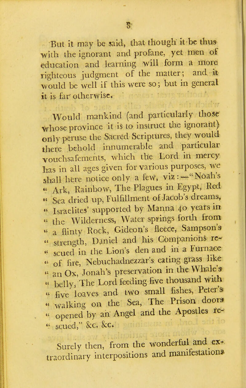-But it may be said, that though it bc thus with the ignorant and profane, yet men of education and learning will form a more righteous judgment of the matter; and it would be well if this were so; but in general it is far otherwise* Would mankind (and particularly those whose province it i$ to instruct the ignorant} only peruse the Sacred Scriptures, they would there behold innumerable and particular vouchsafements, which the Lord in mercy has in all ages given for various purposes, we shall here notice only a few, viz:—Noah's *^ Ark, Rainbow, The Plagues in Egypt, Red « Sea dried up, Fulfillment of Jacob's dreams,  Israelites' supported by Manna 40 years in  the Wilderness, Water springs forth from a flinty Rock, Gideon's fleece, Sampson's  strength, Daniel and his Companion^ rc- scued in the Lion's den and in a Furnace « of fire, Nebuchadnezzar's eating grass like  an Ox, Jonah's preservation in the Whale's « belly, The Lord feeding five thousand with « five loaves and two small fishes, Peter'a « walking on the Sea, The Prison door* opened by an Angel and the Apostles re-  scued, 8cc. 8cCi' Surely then, from the wonderful and ex-, traordinary interpositions and manifestations
