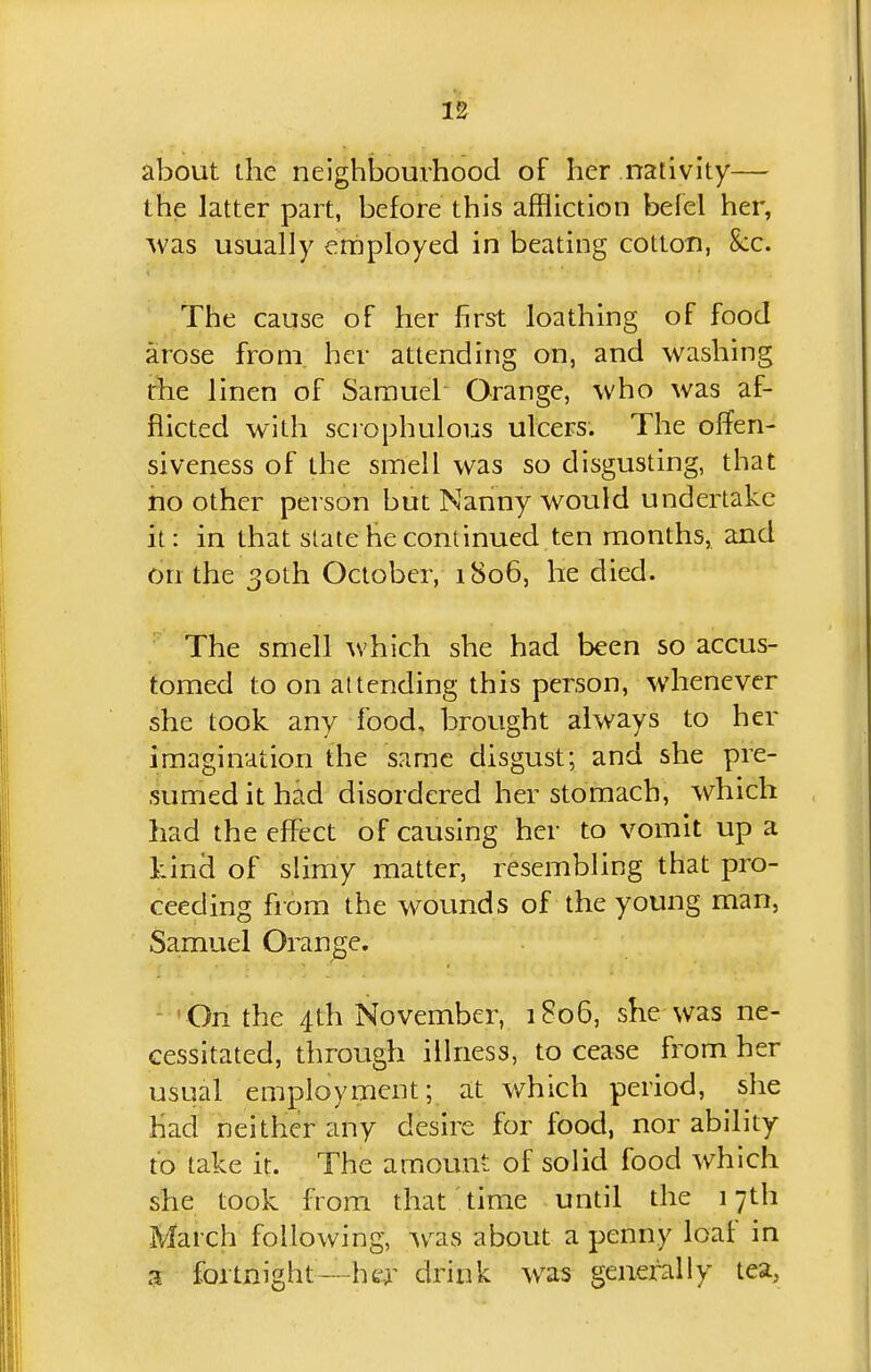 about the neighljouvhood of her nativity—- the latter part, before this affliction belel her, Avas usually employed in beating cotton, &:c. The cause of her first loathing of food arose from her attending on, and washing the linen of Samuel Orange, who was af- flicted with scrophulous ulcers. The olfen- siveness of the smell was so disgusting, that ho other person but Nanny would undertake it: in that slate he continued ten months, and on the 30th October, 1806, he died. The smell which she had been so accus- tomed to on attending this person, whenever she took any food, brought always to her imagination the same disgust; and she pre- sumed it had disordered her stomach, which had the effect of causing her to vomit up a kind of slimy matter, resembling that pro- ceeding from the wounds of the young man, Samuel Orange. -•On the 4th November, 1806, she was ne- cessitated, through illness, to cease from her usual employment; at which period, she had neither any desire for food, nor ability to take it. The aiTiount of solid food which she took from that time until the 17th March following, w^as about a penny loaf in