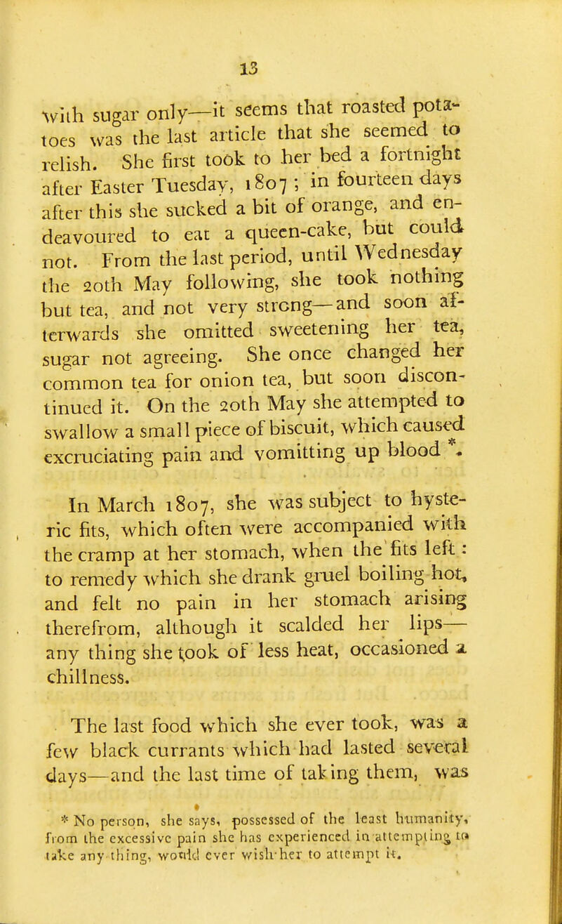 ^vuh sugar only—It seems that roasted pota- toes was the last article that she seemed to relish. She first took to her bed a fortnight after Easter Tuesday, 1807 ; in fourteen days after this she sucked a bit of orange, and en^ deavoured to eat a quecn-cake, but could not. From the last period, until Wednesday the 2oth May following, she took nothmg but tea, and not very strong—and soon al- tcrwards she omitted sweetening her tea, sugar not agreeing. She once changed her common tea for onion tea, but soon discon- tinued it. On the 20th May she attempted to swallow a small piece of biscuit, which caused excruciating pain and vomitting up blood \ In March 1807, she was subject to hyste- ric fits, which often were accompanied with the cramp at her stomach, when the fits left : to remedy ^vh\ch she drank gruel boiling hot, and felt no pain in her stomach arising therefrom, although it scalded her ^ lips— any thing she took of less heat, occasioned a. chill ness. The last food which she ever took, was a few black currants which had lasted several days—and the last time of taV ing them, was * * No person, she says, possessed of the least humanity, from the excessive pain she has experienced in attempting tc» take any thing, wotiid ever wish-her to attempt it.