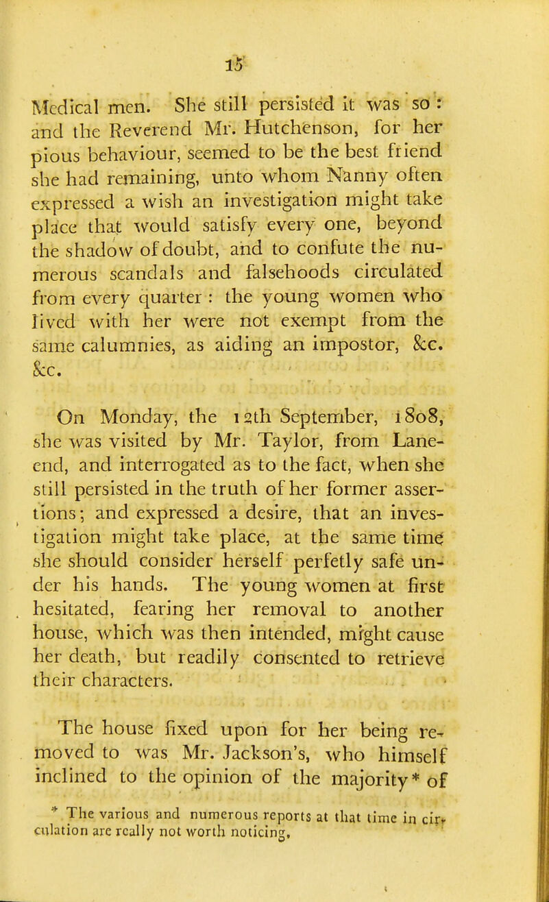 1^ Medical men. She still persisted it was so : and the Reverend Mr. Hutchenson, for her pious behaviour, seemed to be the best friend she had remaining, unto whom Nanny often expressed a wish an investigation might take place that would satisfy every one, beyond the shadow of doubt, and to confute the nu- merous scandals and falsehoods circulated from every quarter : the young women who lived with her were not exempt from the same calumnies, as aiding an impostor, &c. Sec. On Monday, the 12th September, i8o8, she was visited by Mr. Taylor, from Lane- end, and interrogated as to the fact, when she siill persisted in the truth of her former asser- tions; and expressed a desire, that an inves- tigation might take place, at the same tim0 she should consider herself perfetly safe un- der his hands. The young women at first hesitated, fearing her removal to another house, which was then intended, might cause her death, but readily consented to retrieve their characters. The house fixed upon for her being re- moved to was Mr. Jackson's, who himself inclined to the opinion of the majority* of * The various and numerous reports at that time in cijf culation are really not worth noticing.