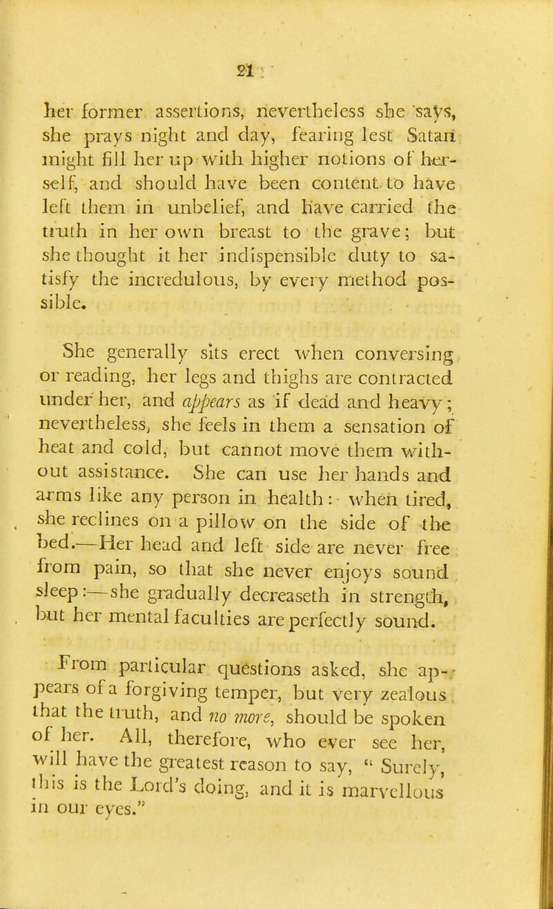 her former assertions, nevertheless she saVs^ she prays night and day, fearing lest Satari might fill her up with higher notions of her- self, and should have been content, to have left them in unbelief, and have carried the truth in her own breast to the grave; but she thought it her indispensible duty to sa- tisfy the incredulous, by every method pos- sible. She generally sits erect when conversing or reading, her legs and thighs are contracted under her, and appears as if dead and heavy ; nevertheless, she feels in them a sensation of heat and cold, but cannot move them with- out assistance. She can use her hands and arms like any person in health: when tired, she reclines on a pillow on the side of the bed.—Her head and left side are never free from pain, so that she never enjoys sound sleep:—she gradually decreaseth in strengdi, but her mental faculties are perfectly sound. From particular questions asked, she ap-; pears of a forgiving temper, but very zealous, that the truth, and 710 more, should be spoken of her. All, therefore, who ever see her, will have the greatest reason to say,  Surely, ihis is the Lord's doing, and it is marvellous' in our eves.