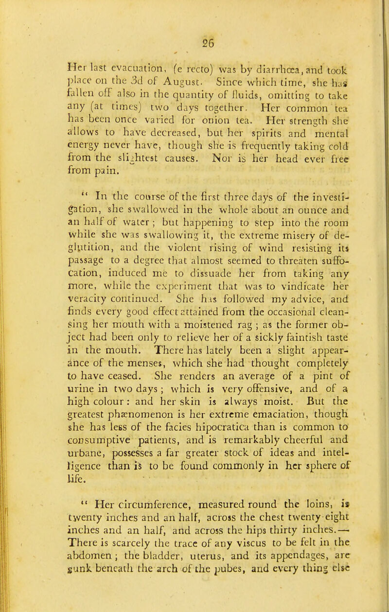 Her last evacuation, fe recto) was by diarrhoea, and took. ])lacc on the 3d of August. Since which time, she has fallen off also in the quantity of lluids, omitting to take any (at times) two days together. Her common tea has been once varied for onion tea. Her strength she allows to have decreased, but her spirits and mental energy never have, though she is frequently taking cold from the sliihtest causes. Nor is her head ever free from pain.  In the course of the first three days of the invest!- ^tlon, she swallowed In the whole about an ounce and an lialf of water; but happening to step into the room while she was swallowing it, the extreme misery of de- glvitition, and the violent rising of wind resisting its passage to a degree that almost seemed to threaten suffo- cation, induced me to dissuade her from taking any more, while the experiment that was to vindicate her veracity continued. She liis followed my advice, and finds every good effect attained from the occasional clean- sing her mouth with a moistened rag ; as the former ob- ject had been only to relieve her of a sickly faintish taste in the mouth. There has lately been a slight appear- ance of the menses, which she had thought completely to have ceased. She renders an average of a pint of urine in two days; which is very offensive, and of a high colour: and her skin is always moist. But the greatest phenomenon is her extreme emaciation, though she has less of the facies hipocratica than is common to consumptive patients, and is remarkably cheerful and urbane, possesses a far greater stock of ideas and intel- ligence than is to be found commonly in her sphere of life. *' Her circumference, measured round the loins, is twenty inches and an half, across the chest twenty eight inches and an half, and across the hips thirty inches.—■ There is scarcely the trace of any viscus to be felt in the abdomen ; the bladder, uterus, and its appendages, are sunk beneath the arch of the ijubes, and every thing else