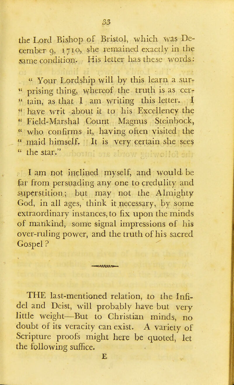 the Lord Bishop of Bristol, which was De- cember 9, 1710, she remained exactly in the same condition. His letter has these words:  Your Lordship will by this learn a sur- prising thing, whereof the truth is as cer^  tain, as that 1 am writing this letter. 1  have writ about it to his Excellency the  Field-Marshal Count Magnus Steinbock,  who confirms it, having often visited the  maid himself. It is very certain she sees  the star. I am not inclined myself, and would be far from persuading any one to credulity and superstition,; but may not the Almighty God, in all ages, think it necessary, by some extraordinary instances, to fix upon the minds of mankind, some signal impressions of his over-ruling power, and the truth of his sacred Gospel ? THE last-mentioned relation, to the Infi- del and Deist, will probably have but very little weight—But to Christian minds, no doubt of its veracity can exist. A variety of Scripture proofs might here be quoted, let the following suffice. E