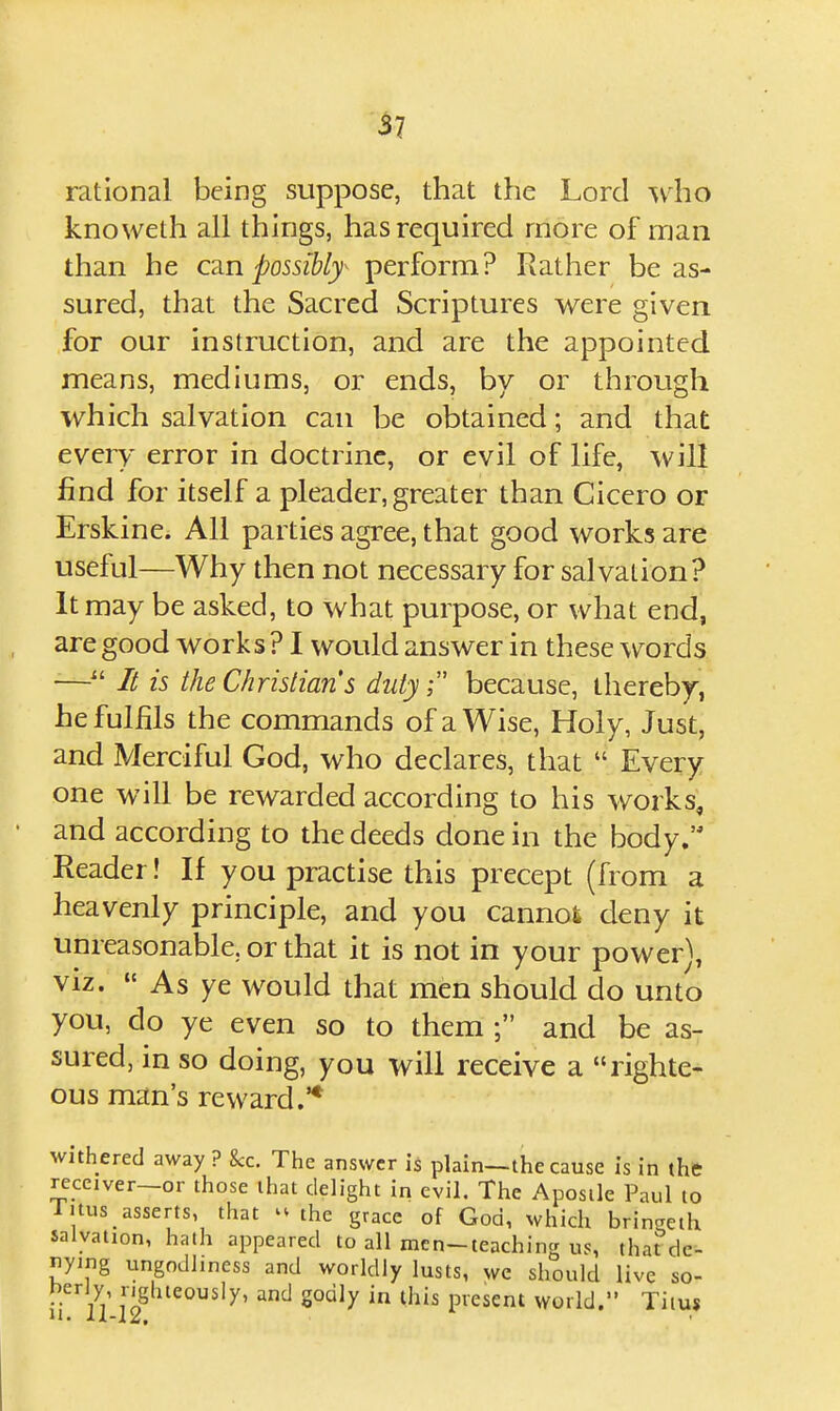 ^7 rational being suppose, that the Lord ^v^ho knoweth all things, has required more of nrjaii than he CRn possibfy perform? Rather be as- sured, that the Sacred Scriptures were given for our instruction, and are the appointed means, mediums, or ends, by or through which salvation can be obtained; and that every error in doctrine, or evil of life, will find for itself a pleader, greater than Cicero or Erskine. All parties agree, that good works are useful—Why then not necessary for salvation? It may be asked, to what purpose, or what end, are good works ? I would answer in these w^ords — It is the Christians dutybecause, thereby, he fulfils the commands of a Wise, Holy, Just, and Merciful God, who declares, that  Every one will be rewarded according to his works, and according to the deeds done in the body, Reader! If you practise this precept (from a heavenly principle, and you cannot deny it unreasonable, or that it is not in your power), viz.  As ye would that men should do unto you, do ye even so to them ; and be as- sured, in so doing, you will receive a righte- ous man's reward.'* withered away ? &c. The answer is plain—the cause is in the receiver—or those that delight in evil. The Apostle Paul to litus_ asserts, that 'Mhe grace of God, which bringeth salvation, hath appeared to all men-teaching us, thardc- nying ungodliness and worldly lusts, wc should live so-