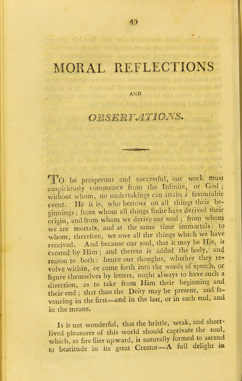 49 MORAL REFLECTIONS AND OJBSER VATIOMS. ^'O be prosperous and successful, our work must auspiciously commence from the Infinite, or God ; without whom, no undertakings can attain a favourable event. He it is, who bestows on all things their be- ginnings ; from whom all things finite have derived their origin, and from whom we derive our soul ; froin whom we are mortals, and at the same time immortals: to whom, therefore, we owe all the things which we have received. And because our soul, that it may be His, is created by Him ; and thereto is added the body, and reason to both: hence our thoughts, whether they re- volve within, or come forth into the words of speech, or figure themselves by letters, ought always to have such a direction, as to take from Him their beginning and Iheir end ; that thus the Deity may be present, and fa- vouring in the first—and in the last, or in each end, and in the means. Is it not wonderful, that the brittle, weak, and short- lived pleasures of this world should captivate the soul which, as fire flies upward, is naturally formed to ascend to beatitude in its great Creator-A full delight la