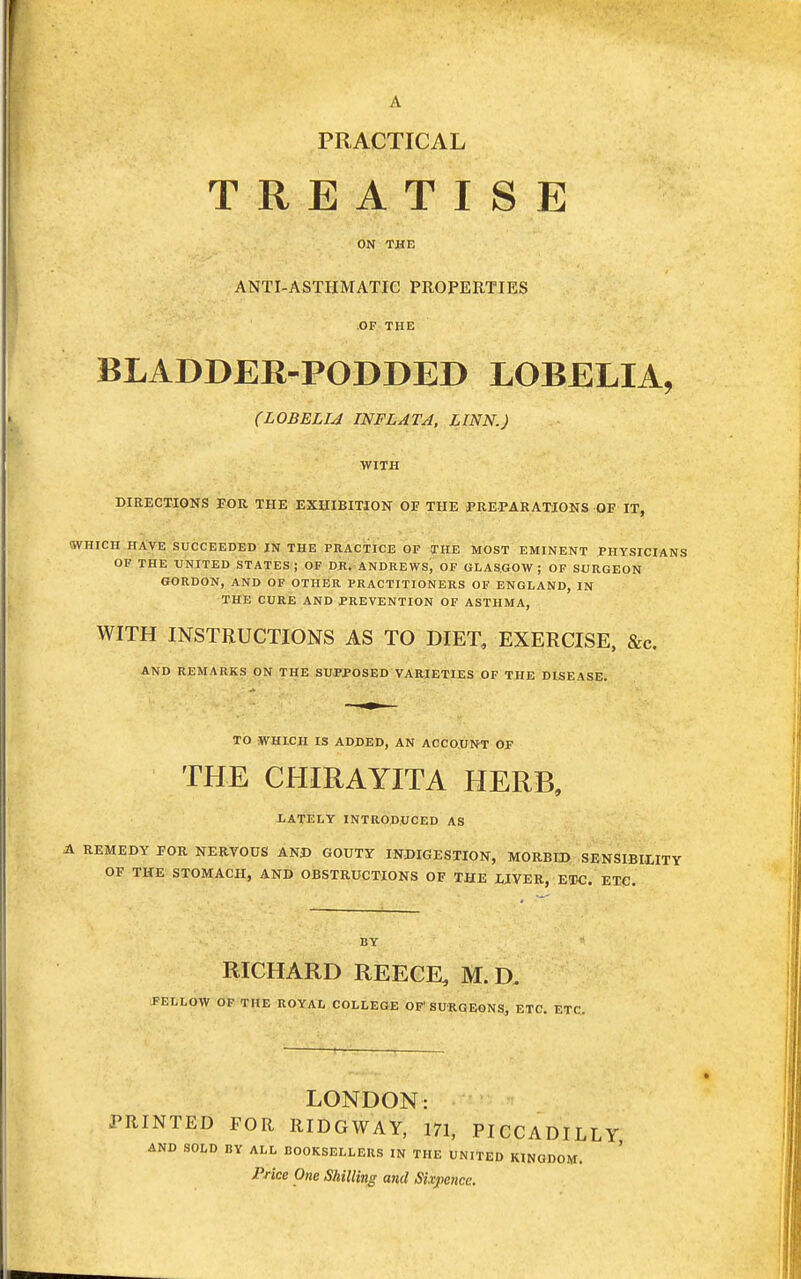 A PRACTICAL TREATISE ON THE ANTI-ASTHMATIC PROPERTIES OF THE BLADDER-PODDED LOBELIA, (LOBELIA INFLATA, LINN.) WITH DIRECTIONS FOR THE EXHIBITION OF THE PREPARATIONS OF IT, WHICH HAVE SUCCEEDED IN THE PRACTICE OF THE MOST EMINENT PHYSICIANS OF THE UNITED STATES; OF DR. ANDREWS, OF GLASGOW; OF SURGEON GORDON, AND OF OTHER PRACTITIONERS OF ENGLAND, IN THE CURE AND PREVENTION OF ASTHMA, WITH INSTRUCTIONS AS TO DIET, EXERCISE, &c. AND REMARKS ON THE SUPPOSED VARIETIES OF THE DISEASE. TO WHICH IS ADDED, AN ACCOUNT OP THE CHIRAYITA HERB, LATELY INTRODUCED AS A REMEDY FOR NERVOUS AND GOUTY INDIGESTION, MORBID SENSIBILITY OF THE STOMACH, AND OBSTRUCTIONS OF THE LIVER, ETC. ETC. BY * RICHARD REECE, M.D. FELLOW OF THE ROYAL COLLEGE OF' SURGEONS, ETC. ETC. LONDON: PRINTED FOR RIDGWAY, 171, PICCADILLY AND SOLD BY ALL BOOKSELLERS IN THE UNITED KINGDOM. Price One Shilling and Sixpence.