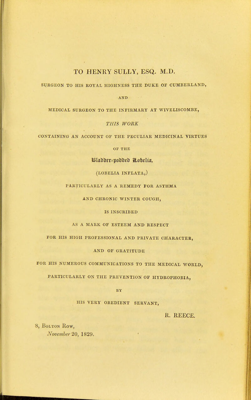 TO HENRY SULLY, ESQ. M.D. SURGEON TO HIS ROYAL HIGHNESS THE DUKE OF CUMBERLAND, AND MEDICAL SURGEON TO THE INFIRMARY AT WIVELISCOMBE, THIS WORK CONTAINING AN ACCOUNT OF THE PECULIAR MEDICINAL VIRTUES OF THE 33Iatr&fr=p&treii iLotelta, (LOBELIA INFLATA,) PARTICULARLY AS A REMEDY FOR ASTHMA AND CHRONIC WINTER COUGH, IS INSCRIBED AS A MARK OF ESTEEM AND RESPECT FOR HIS HIGH PROFESSIONAL AND PRIVATE CHARACTER, AND OF GRATITUDE FOR HIS NUMEROUS COMMUNICATIONS TO THE MEDICAL WORLD, PARTICULARLY ON THE PREVENTION OF HYDROPHOBIA, BY HIS VERY OBEDIENT SERVANT, R. REECE. 8, Bolton Row, November 20, 1829.