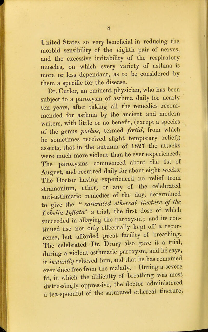 United States so very beneficial in reducing the morbid sensibility of the eighth pair of nerves, and the excessive irritability of the respiratory muscles, on which every variety of asthma is more or less dependant, as to be considered by them a specific for the disease. Dr. Cutler, an eminent physician, who has been subject to a paroxysm of asthma daily for nearly ten years, after taking all the remedies recom- mended for asthma by the ancient and modern writers, with little or no benefit, (except a species of the genus pothos, termed foetid, from which he sometimes received slight temporary relief,) asserts, that in the autumn of 1827 the attacks were much more violent than he ever experienced. The paroxysms commenced about the 1st of August, and recurred daily for about eight weeks. The Doctor having experienced no relief from stramonium, ether, or any of the celebrated anti-asthmatic remedies of the day, determined to give the  saturated ethereal tincture of the Lobelia Inflata a trial, the first dose of which succeeded in allaying the paroxysm; and its con- tinued use not only effectually kept off a recur- rence, but afforded great facility of breathing. The celebrated Dr. Drury also gave it a trial, during a violent asthmatic paroxysm, and he says, it instantly relieved him, and that he has remained ever since free from the malady. During a severe fit, in which the difficulty of breathing was most distressingly oppressive, the doctor administered a tea-spoonful of the saturated ethereal tincture,