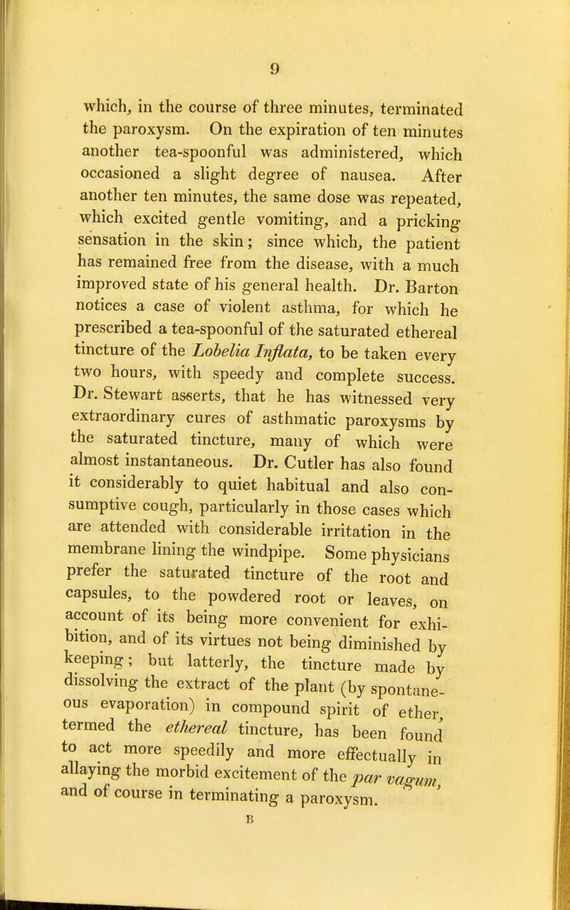 which, in the course of three minutes, terminated the paroxysm. On the expiration of ten minutes another tea-spoonful was administered, which occasioned a slight degree of nausea. After another ten minutes, the same dose was repeated, which excited gentle vomiting, and a pricking sensation in the skin; since which, the patient has remained free from the disease, with a much improved state of his general health. Dr. Barton notices a case of violent asthma, for which he prescribed a tea-spoonful of the saturated ethereal tincture of the Lobelia Infiata, to be taken every two hours, with speedy and complete success. Dr. Stewart asserts, that he has witnessed very extraordinary cures of asthmatic paroxysms by the saturated tincture, many of which were almost instantaneous. Dr. Cutler has also found it considerably to quiet habitual and also con- sumptive cough, particularly in those cases which are attended with considerable irritation in the membrane lining the windpipe. Some physicians prefer the saturated tincture of the root and capsules, to the powdered root or leaves, on account of its being more convenient for exhi- bition, and of its virtues not being diminished by keeping; but latterly, the tincture made by dissolving the extract of the plant (by spontane- ous evaporation) in compound spirit of ether termed the ethereal tincture, has been found to act more speedily and more effectually in allaying the morbid excitement of the par vagum and of course in terminating a paroxysm. B
