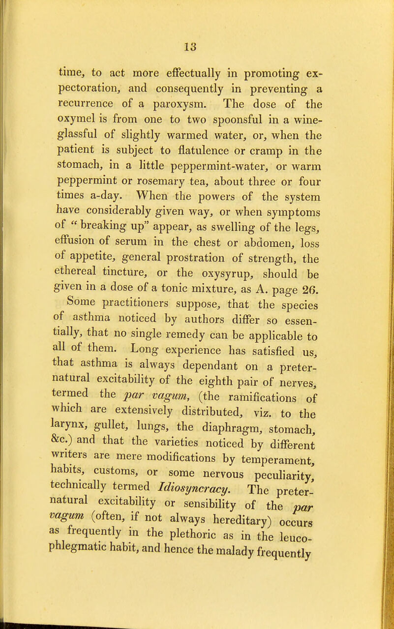 time, to act more effectually in promoting ex- pectoration, and consequently in preventing a recurrence of a paroxysm. The dose of the oxymel is from one to two spoonsful in a wine- glassful of slightly warmed water, or, when the patient is subject to flatulence or cramp in the stomach, in a little peppermint-water, or warm peppermint or rosemary tea, about three or four times a-day. When the powers of the system have considerably given way, or when symptoms of  breaking up appear, as swelling of the legs, effusion of serum in the chest or abdomen, loss of appetite, general prostration of strength, the ethereal tincture, or the oxysyrup, should be given in a dose of a tonic mixture, as A. page 26. Some practitioners suppose, that the species of asthma noticed by authors differ so essen- tially, that no single remedy can be applicable to all of them. Long experience has satisfied us, that asthma is always dependant on a preter- natural excitability of the eighth pair of nerves, termed the par vagum, (the ramifications of which are extensively distributed, viz. to the larynx, gullet, lungs, the diaphragm, stomach, &c.) and that the varieties noticed by different writers are mere modifications by temperament, habits, customs, or some nervous peculiarity, technically termed Idiosyncracy. The preter- natural excitability or sensibility of the par vagum (often, if not always hereditary) occurs as frequently in the plethoric as in the leuco- phlegmatic habit, and hence the malady frequently