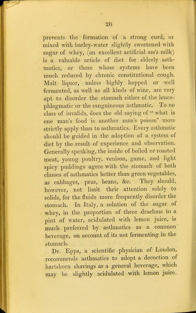 prevents the formation of a strong curd, or mixed with barley-water slightly sweetened with sugar of whey, (an excellent artificial ass's milk) is a valuable article of diet for elderly asth- matics, or those whose systems have been much reduced by chronic constitutional cough. Malt liquor, unless highly hopped or well fermented, as well as all kinds of wine, are very apt to disorder the stomach either of the leuco- phlegmatic or the sanguineous asthmatic. To no class of invalids, does the old saying of  what is one man's food is another man's poison more strictly apply than to asthmatics. Every asthmatic should be guided in the adoption of a system of diet by the result of experience and observation. Generally speaking, the inside of boiled or roasted meat, young poultry, venison, game, and light spicy puddings agree with the stomach of both classes of asthmatics better than green vegetables, as cabbages, peas, beans, &c. They should, however, not limit their attention solely to solids, for the fluids more frequently disorder the stomach. In Italy, a solution of the sugar of whey, in the proportion of three drachms to a pint of water, acidulated with lemon juice, is much preferred by asthmatics as a common beverage, on account of its not fermenting in the stomach. Dr. Epps, a scientific physician of Loudon, recommends asthmatics to adopt a decoction of hartshorn shavings as a general beverage, which may be slightly acidulated with lemon juice.