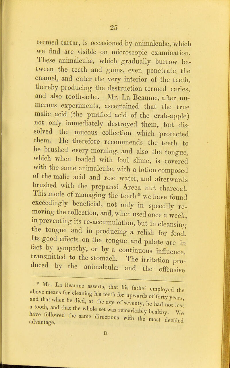 termed tartar, is occasioned by animalcule, which we find are visible on microscopic examination. These animalcule, which gradually burrow be- tween the teeth and gums, even penetrate the enamel, and enter the very interior of the teeth, thereby producing the destruction termed caries, and also tooth-ache. Mr. La Beaume, after nu- merous experiments, ascertained that the true malic acid (the purified acid of the crab-apple) not only immediately destroyed them, but dis- solved the mucous collection which protected them. He therefore recommends the teeth to be brushed every morning, and also the tongue, which when loaded with foul slime, is covered with the same animalcule, with a lotion composed of the malic acid and rose water, and afterwards brushed with the prepared Areca nut charcoal. This mode of managing the teeth* we have found exceedingly beneficial, not only in speedily re- moving the collection, and, when used once a week m preventing its re-accumulation, but in cleansing the tongue and in producing a relish for food Its good effects on the tongue and palate are in fact by sympathy, or by a continuous influence transmitted to the stomach. The irritation pro- duced by the animalcule and the offensive Mr. La Beaume asserts, that his father employed the above means for cleaning his teeth for upwards of forty yea and that when he died, at the age of seventy he hZ fT * a tooth and that the whole set w&as ,effl^ ° £ W^owed the same directions with J ra0St LidTd D