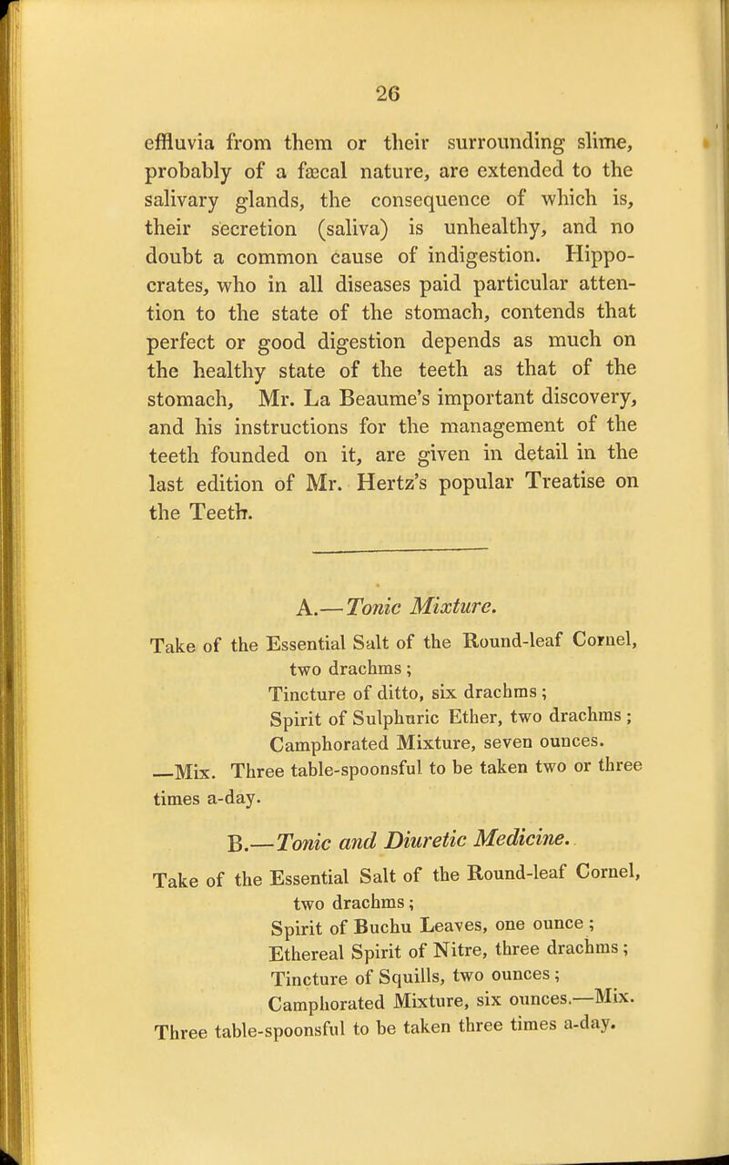 effluvia from them or their surrounding slime, probably of a faecal nature, are extended to the salivary glands, the consequence of which is, their secretion (saliva) is unhealthy, and no doubt a common cause of indigestion. Hippo- crates, who in all diseases paid particular atten- tion to the state of the stomach, contends that perfect or good digestion depends as much on the healthy state of the teeth as that of the stomach, Mr. La Beaume's important discovery, and his instructions for the management of the teeth founded on it, are given in detail in the last edition of Mr. Hertz's popular Treatise on the Teeth. A.—Tonic Mixture. Take of the Essential Salt of the Round-leaf Cornel, two drachms; Tincture of ditto, six drachms ; Spirit of Sulphuric Ether, two drachms ; Camphorated Mixture, seven ounces. Mix. Three table-spoonsful to be taken two or three times a-day. B.—Tonic and Diuretic Medicine. Take of the Essential Salt of the Round-leaf Cornel, two drachms; Spirit of Buchu Leaves, one ounce ; Ethereal Spirit of Nitre, three drachms ; Tincture of Squills, two ounces; Camphorated Mixture, six ounces.—Mix. Three table-spoonsful to be taken three times a-day.